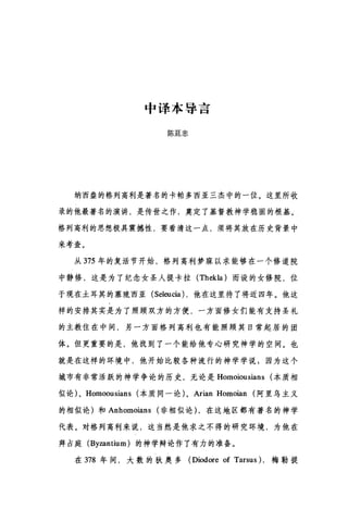 中译本导言
陈廷忠
纳西盎的格列高利是著名的卡帕多西亚三杰中的一位。这里所收
录的他最著名的演讲，是传世之作，奠定了基督教神学稳固的根基。
格列高利的思想极具震撼性，要看清这一点，须将其放在历史背景中
来考查。
从 375 年的复活节开始，格列高利梦寐以求能够在一个修道院
中静修，这是为了纪念女圣人提卡拉 (Thekla) 而设的女修院，位
于现在土耳其的塞琉西亚 (Seleucia) ，他在这里待了将近四年。他这
样的安排其实是为了照顾双方的方便，一方面修女们能有支持圣礼
的主教住在中间，另一方面格列高利也有能照顾其日常起居的团
体。但更重要的是，他找到了一个能给他专心研究神学的空间。也
就是在这样的环境中，他开始比较各种流行的神学学说$因为这个
城市有非常活跃的神学争论的历史，无论是 Homoiousians (本质相
似论)、 Homoousians (本质同一论)、 Arian Homoian (阿里乌主义
的相似论)和 Anhomoians (非相似论) ，在这地区都有著名的神学
代表。对格列高利来说，这当然是他求之不得的研究环境，为他在
拜占庭 (Byzantium) 的神学辩论作了有力的准备。
在 378 年间，大数的狄奥多 (Diodore of Tarsus) ，梅勒提
 