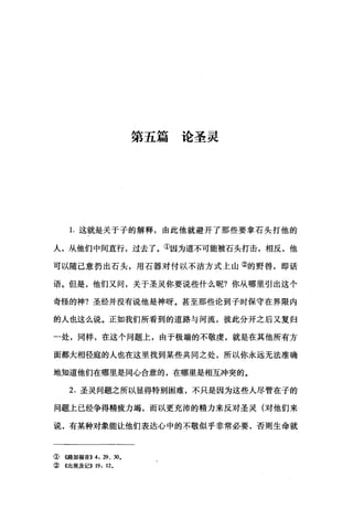 第五篇论圣灵
1.这就是关于子的解释，由此他就避开了那些要拿石头打他的
人，从他们中间直行，过去了。①因为道不可能被石头打击，相反，他
可以随己意扔出石头，用石器对付以不洁方式上山②的野曾，即话
语。但是，他们又间，关于圣灵你要说些什么呢?你从哪里引出这个
奇怪的神?圣经并没有说他是神呀。甚至那些论到子时保守在界限内
的人也这么说。正如我们所看到的道路与河流，彼此分开之后又复归
一处，同样，在这个问题上，由于极端的不敬虔，就是在其他所有方
面都大相径庭的人也在这里找到某些共同之处，所以你永远无法准确
地知道他们在哪里是同心合意的，在哪里是相互冲突的。
2. 圣灵问题之所以显得特别困难，不只是因为这些人尽管在子的
问题上已经争得精疲力竭，而以更充沛的精力来反对圣灵(对他们来
说，有某种对象能让他们表达心中的不敬似乎非常必要，否则生命就
①《路加福音)) 4: 29、 30.
② 《出埃及记)) 19: 12.
 