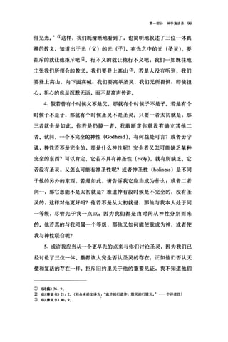 第一部分神学演讲录 99
得见光。"①这样，我们既清晰地看到了，也简明地叙述了三位一体真
神的教义，知道出于光(父)的光(子) ，在光之中的光(圣灵)。要
拒斥的就让他拒斥吧②，行不义的就让他行不义吧，我们一如既往地
主张我们所领会的教义。我们要登上高山③，若是人没有昕到，我们
要登上高山，向下面高喊 p 我们要高举圣灵，我们无所畏惧 z 即使担
心，担心的也是沉默无语，而不是高声传讲。
4. 假若曾有个时候父不是父，那就有个时候子不是子。若是有个
时候子不是子，那就有个时候圣灵不是圣灵。只要一者太初就是，那
三者就全是如此。你若是扔掉一者，我敢断定你就没有确立其他二
者。试间，一个不完全的神性 (Godh也d) ，有何益处可言?或者毋宁
说，神性若不是完全的，那是什么神性昵?完全者又怎可能缺乏某种
完全的东西?可以肯定，它若不具有神圣性 (Holy) ，就有所缺乏，它
若没有圣灵，又怎么可能有神圣性呢?或者神圣性 (holiness) 是不同
于他的另外的东西，若是如此，请告诉我它应当成为什么 s 或者二者
同一，那它怎能不是太初就是?难道神有段时候是不完全的，没有圣
灵的，这样对他更好吗?他若不是从太初就是，那他与我本人处于同
一等级，尽管先于我一点点 g 因为我们都是由时间从神性分别而来
的。他若真的与我同属一个等级，那他又如何能使我成为神，或者使
我与神性联合昵?
5. 或许我应当从一个更早先的点来与你们讨论圣灵，因为我们已
经讨论了三位一体。撒都该人完全否认圣灵的存在，正如他们否认天
便和复活的存在一样，拒斥旧约里关于他的重要见证，我不知道他们
①《诗篇>> 36: 9.
~ <<以赛亚书)) 21: 2. (和合本经文译为诡诈的行诡诈，毁灭的行毁灭。"一一中译者注)
:ID <<以赛亚书)) 40: 9.
 