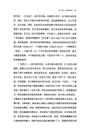 第部分神学演讲录 101
得完成，一旦完成了，就不再实施，也就停止存在，这乃是活动的本
性。如此，他怎么可能行这样那样的事，说这般那般的话，怎么作界
定，怎么忧愁、愤怒，具备所有这些显然属于推动者而不是活动的性
质呢?他若是本体，而不是本体的属性，那么他或者是神的造物，或
者就是神。至于这二者之间的事物，不论是与二者毫无共性的，还是
二者的棍合，就是那些臆想出:四不像" (goat-stag) 的人也不可能设
想。他若是造物，那叫我们如何能信靠他，如何在他里面成为完全的?
因为信靠 (believe in )一个事物与相信 (believe about) 一个事物是不
一样的。一个属于神，另一个可以指向任何事物。而他若是神，就不
可能是受造物，不可能是形成之物，不是奴仆中的一个，没有所有这
些卑微的称呼。
7. 在那儿一一道与你们同在。让投石器去投石吧，让三段论去推
演吧。他要么完全是非受生的，要么是受生的。他若是非受生的，那
就有了两个非源起者。他若是受生的，你就必须进一步划分。他要么
是父生的，要么是子生的。若是父生的，就有了两个子，他们是兄
弟。你若愿意，可以使他们成为孪生兄弟，也可以说一个是兄，一个是
弟，因为你如此热衷于属体的概念。然而若是子生的，那么这样的人就
会说，我们看到了一位孙子神，没有比这更荒诞不经的了。然而就我而
言，我若是看到分别是必然的事，我就承认事实，而不担心名称如何。
不能因为子是某种更高关系中的子(因为我们只能用这种方式指出，他
属于神，与神同质)，就必须认为我们人类的这个低级世界的所有名称都
应当转变为神性。否则，照着同样的论证，你也许会认为我们的神是男
性的，因为他被称为神和父，而从神这个词的词性来看，认为他是女性
的，圣灵是中性的，因为他与生育毫无关系。然而，你若是愚蠢到引用
古老的神话和寓言，说神与他自己的旨意结婚生了子，那就是把我们领
 