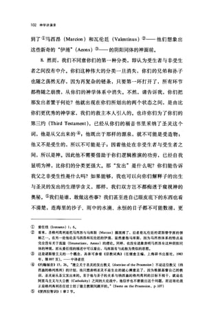 102 神学讲演录
到了①马西昂 (Marcion) 和瓦伦廷 (Valentinus) ②一一他们想象出
这些新奇的"伊涌" (Aeons) ③一一的阴阳同体的神面前。
8. 然而，我们不同意你们的第一种分类，即认为受生者与非受生
者之间没有中介。你们这种伟大的分类一旦消失，你们的兄弟和孙子
也随之荡然无存，因为再复杂的链条，只要第一环打开了，所有环节
都将随之崩溃，从你们的神学体系中消失。不然，请告诉我，你们把
那发出者置于何处?他就出现在你们所划出的两个状态之间，是由比
你们更优秀的神学家，我们的救主本人引人的。也许你们为了你们的
第三约 (Third Testament) ，已经从你们的福音书里采纳了圣灵这个
词，他是从父出来的叭他既出于那样的源泉，就不可能是受造物 P
他又不是受生的，所以不可能是子 g 因着他处在非受生者与受生者之
间，所以是神。因此他不需要借助于你们逻辑推演的功劳，已经自我
显明为神，比你们的分类更强大。那"发出"是什么呢?你们能告诉
我父之非受生性是什么吗?如果能够，我也可以向你们解释子的出生
与圣灵的发出的生理学含义，那样，我们双方岂不都痴迷于窥视神的
奥秘。⑤我们是谁，敢做这些事?我们甚至连自己眼皮底下的东西也看
不清楚，连海里的沙子、雨中的水滴、永恒的日子都不可能数清，更
① 爱任纽 (Irena田叫 1: 6.
② 看来，圣格列高利是把马西昂与马库斯 (Marcus) 搞混淆了，后者是瓦伦廷的诺斯替学派的领
袖之一。在另一处他论及马西昂和瓦伦廷的伊涌，显然意指马库斯，因为马西昂体系的特点是
完全没有关于流溢 (Emanations ， A回ns) 的理论，同样，也没有迹象表明马西昂有这种阴阳同
体的神观，而从爱任纽的描述中可以看出，马库斯有与此极为类似的思想。
③这是诺斯替主义的一个概念，具体可参看《宗教词典)) (任继愈主编，上海辞书出版社， 1983
年，第 8叨页)。一一中译者注
④《约翰福音)) 15: 26. .建立关于圣灵的发出教义 (doctrine of the Pro阳sion) 不是这位教父(纳
西盎的格列高利)的计划，他只想表明圣灵不是生出的就心满意足了，因为根据基督自己的教
训，圣灵是从圣父发出来的。至于他与圣子的关系与纳西盎的格列高利的目标不相干，就是在
阿里乌主义与大公教 (Catholicity) 之间的大论战中，他似乎也不曾提出这个问题，而这场论战
正是格列离利在任君士坦丁堡主教期间展开的。. (Swete on the pr晒ssion ， p. 107)
⑤《便西拉智世11>) 1 章 2 节.
 