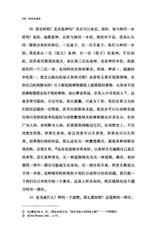 104 神学讲演录
10. 那怎样呢?圣灵是神吗?完全可以青定。那好，他与神同一本
质吗?是的，他既是神，自然与神同一本质。我的对于说，我承认从
同一源泉出来的有两位，一位是子，另一位不是子，他们与神同一本
质$我也承认一位(指父)是神，另→位(指子)也是神。不仅如
此，你若是同意我的观点，承认第三位也是神，也有神的本性，我就
给你同一个三位一体，有同样的名称和事实。然而，神是一，超越的
本性是一，我怎么能向你显示其样式呢?或者你又要在低级领域，在
你自己的周围寻找?从下面低级事物猜度上面高级的事物，从变动不居
的事物猜想永恒不变的事物，如以赛亚所说，在死人中寻找活人①，这
是非常可耻的，不仅可耻，而且愚蠢。只是为了你，我仍会努力为你
们的论证提供一定帮助，甚至向那源泉求助。我完全可以从动物史就
自然以奇妙的技术创造的与动物繁殖相关的事物提出许多论点，有的
广为人知，有的鲜为人知，但我想我得略过它们。在动物史上，不仅
同类生同类，异类生异类，而且同类可以生异类，异类也可以生同
类。如果我们相信传说，那么还有另一种繁殖模式，就是某种动物自
我消耗，自我生育。②还有些造物非常奇妙，以某种方式偏离自己真正
的本性，发生某种变化，从一种造物转化为另一种造物。确实，有时
候同一类中一部分可能是生出来的，另一部分却不是，然而全都是出
于同一本质，这种情形特别类似于我们目前所讨论的话题。我只提一
下我们自己本性中的一个事实，这是人所共知的，然后就转向这个题
目的另一部分。
11. 亚当是什么?神的一个造物。那么夏娃呢?这造物的一部分。
① 《以赛亚书)) 8: 19. (幸自合本译文为岂可为活人求问死人呢?"一一中译者注)
②即 the Phoenix. Hdt. , ii. 37.
 