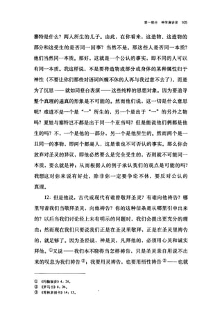 第部分神学演讲录 105
塞特是什么?两人所生的儿子。由此，在你看来，这造物、这造物的
部分和这受生的是否同一回事?当然不是。那这些人是否同一本质?
他们当然同一本质。那好，这就是一个公认的事实，即不同的人可以
有同一本质。我这样说，不是要将造物或部分或身体的某种属性归于
神性(不要让你们那些对语词纠缠不休的人再与我过意不去了) ，而是
为了沉思→一就如同登台表演一一这些纯粹的思想对象。因为要追寻
整个真理的逼真的形象是不可能的。然而他们说，这一切是什么意思
呢?难道不是一个是"一"所生的，另一个是出于"一"的另外之物
吗?夏娃与塞特岂不都是出于同一个亚当吗?但是能说他们俩都是他
生的吗?不，一个是他的一部分，另一个是他所生的。然而两个是一
且同一的事物，即两个都是人，这是谁也不可否认的事实。那么你会
放弃对圣灵的异议，即他必然要么是完全受生的，否则就不可能同一
本质，要么就是神 z 从而根据人的例子承认我们的观点是可能的吗?
我想这对你来说有好处，除非你一定要争论不休，要反对公认的
真理。
12. 但是他说，古代或现代有谁曾敬拜圣灵?有谁向他祷告?哪
里写着我们当敬拜圣灵，向他祷告?你的这种信条是从哪里引申出来
的?以后当我们讨论经上未有明示的问题时，我们会提出更充分的理
由 g 然而现在我们只要说我们正是在圣灵里敬拜，正是在圣灵里祷告
的，就足够了。因为圣经说，神是灵，凡拜他的，必须用心灵和诚实
拜他。①又说一一我们本不晓得当怎样祷告，只是圣灵亲自用说不出
来的叹息为我们祷告叭我要用灵祷告，也要用悟性祷告③一-也就
①《约翰福音)) 4: 24。
②《罗马书)) 8: 26,
③《哥林多前书)) 14: 15,
 