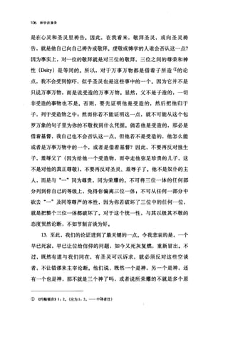 106 神学讲演录
是在心灵和圣灵里祷告。因此，在我看来，敬拜圣灵，或向圣灵祷
告，就是他自己向自己祷告或敬拜。虔敬或博学的人谁会否认这一点?
因为事实上，对一位的敬拜就是对三位的敬拜，三位之间的尊荣和神
性 (Deity) 是等同的。所以，对于万事万物都是借着子所造①的论
点，我不会受到惊吓，似乎圣灵也是这些事中的一个。因为它并不是
只说万事万物，而是说受造的万事万物。显然，父不是子造的，一切
非受造的事物也不是。否则，要先证明他是受造的，然后把他归于
子，列于受造物之中 g 然而你若不能证明这一点，就不可能从这个包
罗万象的句子里为你的不敬找到什么凭据。倘若他是受造的，那必是
借着基督，我自己也不会否认这一点。但他若不是受造的，他怎么能
或者是万事万物中的一个，或者是借着基督?因此，不要再反对独生
子，羞辱父了(因为给他一个受造物，而夺走他弥足珍贵的儿子，这
不是对他的真正尊敬)，不要再反对圣灵、羞辱子了。他不是奴仆的主
人，而是与"一"同为尊贵，同为荣耀的。不可将三位一体的任何部
分列到你自己的等级上，免得你偏离三位一体，不可从任何一部分中
砍去"一"及同等尊严的本性，因为你若破坏了三位中的任何一位，
就是把整个三位一体都破坏了。对于这个统一性，与其以极其不敬的
态度贸然论断，不如节制言谈为好。
13. 至此，我们的论证进到了最关键的一点。令我悲哀的是，一个
早已死寂，早已让位给信仰的问题，如今又死灰复燃，重新冒出。不
过，既然有道与我们同在，有圣灵可以诉求，就必须反对这些空谈
者，不让错谬来主宰论断。他们说，既然一个是神，另一个是神，还
有一个也是神，那不就是三个神了吗，或者说所荣耀的不就是多个原
①《约翰福音)) 1: 2. (应为 1: 3. 一一中译者注)
 