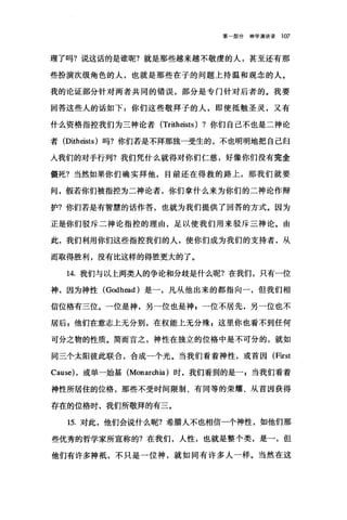 第部分神学演讲录 107
理了吗?说这话的是谁呢?就是那些越来越不敬虔的人，甚至还有那
些扮演次级角色的人，也就是那些在子的问题上持温和观念的人。
我的论证部分针对两者共同的错误，部分是专门针对后者的。我要
回答这些人的话如下:你们这些敬拜子的人，即使抵触圣灵，又有
什么资格指控我们为三神论者 (Tritheists) ?你们自己不也是二神论
者 (Ditheists) 吗?你们若是不拜那独一受生的，不也明明地把自己归
入我们的对于行列?我们凭什么就得对你们仁慈，好像你们没有完全
僵死?当然如果你们确实拜他，目前还在得救的路上，那我们就要
间，假若你们被指控为二神论者，你们拿什么来为你们的二神论作辩
护?你们若是有智慧的话作答，也就为我们提供了回答的方式。因为
正是你们驳斥二神论指控的理由，足以使我们用来驳斥三神论。由
此，我们利用你们这些指控我们的人，使你们成为我们的支持者，从
而取得胜利，没有比这样的得胜更大的了。
14. 我们与以上两类人的争论和分歧是什么呢?在我们，只有一位
神，因为神性 (Godh四川是一，凡从他出来的都指向一，但我们相
信位格有三位。一位是神，另一位也是神 z 一位不居先，另一位也不
居后 8 他们在意志上无分别，在权能上无分殊 g 这里你也看不到任何
可分之物的性质。简而言之，神性在独立的位格中是不可分的，就如
同三个太阳彼此联合，合成一个光。当我们看着神性，或首因 (F让st
Cause) ，或单一始基 (Monarchia) 时，我们看到的是当我们看着
神性所居住的位格，那些不受时间限制、有同等的荣耀、从首因获得
存在的位格时，我们所敬拜的有三。
15. 对此，他们会说什么呢?希腊人不也相信一个神性，如他们那
些优秀的哲学家所宣称的?在我们，人性，也就是整个类，是一，但
他们有许多神概，不只是一位神，就如同有许多人一样。当然在这
 