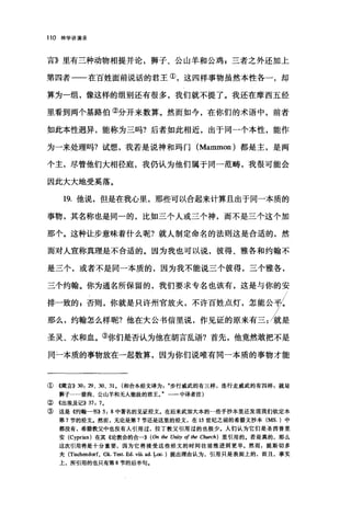 110 神学讲演录
言》里有三种动物相提并论，狮子、公山羊和公鸡，三者之外还加上
第四者一一在百姓面前说话的君王①，这四样事物虽然本性各一，却
算为一组，像这样的组别还有很多，我们就不提了。我还在摩西五经
里看到两个基路伯②分开来数算。然而如今，在你们的术语中，前者
如此本性迥异，能称为三吗?后者如此相近，出于同一个本性，能作
为一来处理吗?试想，我若是说神和玛门 (Mammon) 都是主，是两
个主，尽管他们大相径庭，我仍认为他们属于同一范畴，我很可能会
因此大大地受莫落。
19. 他说，但是在我心里，那些可以合起来计算且出于同一本质的
事物，其名称也是同一的，比如三个人或三个神，而不是三个这个加
那个。这种让步意味着什么呢?就人制定命名的法则这是合适的，然
而对人宣称真理是不合适的。因为我也可以说，彼得、雅各和约翰不
是三个，或者不是同一本质的，因为我不能说三个彼得，三个雅各，
三个约翰。你为通名所保留的，我们要求专名也该有，这是与你的安
排一致的 g 否则，你就是只许州官放火，不许百姓点灯，怎能公韦L
那么，约翰怎么样呢?他在大公书信里说，作见证的原来有三:就是
圣灵、水和血。③你们是否认为他在胡言乱语?首先，他竟然敢把不是
同二本质的事物放在一起数算，因为你们说唯有同一本质的事物才能
①《箴言)) 30: 29 、 30、 31 ， (和合本经文译为步行威武的有三样，连行走威武的有四样 2 就是
狮子…·猎狗、公山羊和无人能敌的君王。"一一中译者注)
② <<出埃及记)) 37: 7 。
③ 这是((约翰一书>> 5: 8 中著名的见证经文。在后来武加大本的一些手抄本里还发现我们钦定本
第 7 节的经文。然而，无论是第 7 节还是这里的经文，在 15 世纪之前的希腊文抄本 (MS. )中
都没有，希腊教父中也没有人引用过，拉丁教父引用过的也极少.人们认为它们是圣西普里
安 (Cyprian) 在其《论教会的合->> (On 1M Un即 of 1M Church) 里引用的。若是真的，那么
这次引用将是十分重要，因为它将接受这些经文的时间往前推进到更早。然而，提斯切多
夫 (Tisch四dorf， Gk. T田t. Ed. vüi ad. !-oc. )提出理由认为，引用只是表面上的，而且，事实
上，所引用的也只有第 8 节的后半句.
 