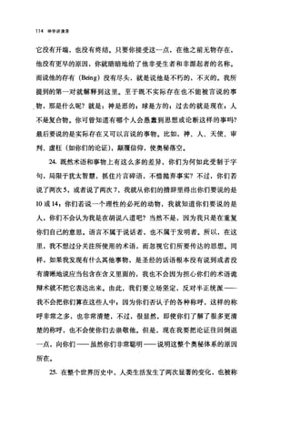 114 神学讲演录
它没有开端，也没有终结。只要你接受这一点，在他之前无物存在，
他没有更早的原因，你就暗暗地给了他非受生者和非源起者的名称。
而说他的存有 (Being) 没有尽头，就是说他是不朽的，不灭的。我所
提到的第一对就解释到这里。至于既不实际存在也不能被言说的事
物，那是什么呢?就是:神是恶的 E 球是方的 s 过去的就是现在 g 人
不是复合物。你可曾知道有哪个人会愚蠢到思想或论断这样的事吗?
最后要说的是实际存在又可以言说的事物。比如，神、人、天使、审
判、虚枉(如你们的论证) ，颠覆信仰，使奥秘落空。
24. 既然术语和事物上有这么多的差异，你们为何如此受制于字
句，局限于犹太智慧，抓住片言碎语，不惜抛弃事实?不过，你们若
说了两次 5 ，或者说了两次 7 ，我就从你们的措辞里得出你们要说的是
10 或 14 ，你们若说一个理性的必死的动物，我就知道你们要说的是
人，你们不会认为我是在胡说八道吧?当然不是，因为我只是在重复
你们自己的意思。语言不属于说话者，也不属于发明者。所以，在这
里，我不想过分关注所使用的术语，而忽视它们所要传达的思想。同
样，如果我发现有什么其他事物，是圣经的话语根本没有说到或者没
有清晰地说应当包含在含义里面的，我也不会因为担心你们的术语诡
辩术就不把它表达出来。由此，我们要立场坚定，反对半正统派一­
我不会把你们算在这些人中 g 因为你们否认子的各种称呼，这样的称
呼非常之多，也非常清楚，不过，很显然，即使你们了解了很多更清
楚的称呼，也不会使你们去崇敬他。但是，现在我要把论证往回倒退
一点，向你们一一虽然你们非常聪明一一说明这整个奥秘体系的原因
所在。
25. 在整个世界历史中，人类生活发生了两次显著的变化，也被称
 