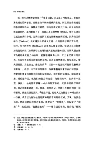 116 神学讲演录
26. 我可以拿神学的例子①作个比较，只是路子刚好相反。在我用
来说明它的例子里，变化是由不断的削减产生的，而这里完全是通过
不断加增到达的。事情是这样的。旧约传讲父是公开的，对子的传讲
则隐隐约约。新约彰显了子，却暗示圣灵的神性 (Deity) 。如今圣灵自
己就住在我们中间，为我们提供了更为清晰的自我证明。因为当父的
神性 (Godh阔的尚未得到公开承认之前，公然传讲子是不安全的。
同样，当子的神性 (Godh四d) 还未为人领受之时，宣讲圣灵只能增
加我们的负担(如果我可以使用如此大胆的表述的话) ，否则人就会像
背负超过承受能力的食物，就像眼睛视力太弱，无力承受炫目的阳
光，反而失去原本力所能及的东西。而若是循序渐进，徐徐上升，如
大卫所说，力上加力，荣上加荣②，三位一体的光就可能照在赫然开
朗者身上。我想，出于这样的原因，他就逐渐地到来住在门徒里面，
按着他们领受他的能力向他们显明自己，刚开始时是福音，随后是受
难，再后是升天，使他们的能力得完全，向他们吹气，在火舌中显
现。事实上，他是借着耶稣一点点得到宣告的，只要你们能仔细研
读，自己也能看到这一点。他说，我要求父，父就另外赐给你们一位
保惠师，就是真理的圣灵。③他这样说，免得人以为他是与神对立的另
一位神，或者以为他对他们的演讲是借着另外的权威。又说，他要差
他来，然而这是以我的名来的。他省去了"我要求但保留了"就
差"④，然后又说"我就差他来"一一他自己的尊贵。再后说"他既
① 这里，神学是在限制的意义上使用的，仅指关于子或逻各斯的神圣性(Deity) 的教义.这种限
制意义上的神学使用得非常频繁，这样的例子在尼撒的格列高利、巴西尔、克里索斯托以及其
他人那里比比皆是.
②《诗篇>> 84: 7, <<哥林多后书)) 3: 18.
③《约翰福音>> 14: 16、 17.
④《约翰福音>> 16: 7.
 