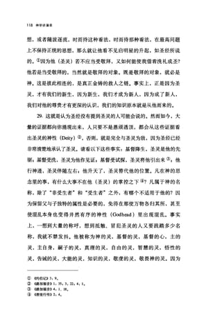 118 神学讲演录
想，或者随波逐流，时而持这种看法，时而持那种看法，在最高问题
上不保持正统的思想，那么就让他看不见启明星的升起，如圣经所说
的。①因为他(圣灵)若不应当受敬拜，又如何能使我借着洗礼成圣?
他若是当受敬拜的，当然就是敬拜的对象。既是敬拜的对象，就必是
神。这是彼此相连的，是真正金铸的救人之链。事实上，正是因为圣
灵，才有我们的新生，因为新生，我们才成为新人，因为成了新人，
我们对他的尊贵才有更深的认识，我们的知识原本就是从他而来的。
29. 这就是认为圣经没有提到圣灵的人可能会说的。然而如今，大
量的证据都向你涌现出来，人只要不是愚顽透顶，都会从这些证据看
出圣灵的神性 (Deity) ②，否则，就是完全与圣灵为敌，因为圣经已经
非常清楚地承认了圣灵。请看以下这些事实:基督降生，圣灵是他的先
驱，基督受洗，圣灵为他作见证，基督受试探，圣灵将他引出来叫他
行神迹，圣灵伴随左右 z 他升天了，圣灵替代他的位置。凡在神的思
念里的事，有什么大事不在他(圣灵)的掌控之下④?凡属于神的名
称，除了"非受生者"和"受生者"之外，有哪个不适用于他的?因
为保留父与子独特的属性是必要的，免得在那使万物各归其所，甚至
使1昆乱本身也变得井然有序的神性 (Godhead) 里出现混乱。事实
上，一想到大量的称呼，想到抵触、冒犯圣灵的人又要践踏多少名
称，我就不禁发抖。他被称为神的灵，基督的灵，基督的心，主的
灵，主自身，嗣子的灵，真理的灵，自由的灵，智慧的灵，悟性的
灵，告诫的灵，大能的灵，知识的灵，敬虔的灵，敬畏神的灵。因为
① 《约伯记)) 3, 9。
②《路加福音)) 1, 35 , 3 , 22, 4 , 1.
③《路加福音)) 4 , 1 、 18.
④《使徒行传)) 2, 4.
 