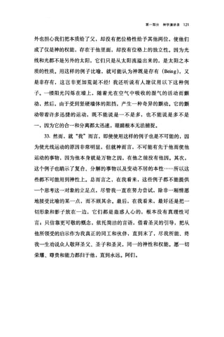 第一部分神学演讲录 121
外也担心我们把本质给了父，却没有把位格性给予其他两位，使他们
成了仅是神的权能，存在于他里面，却没有位格上的独立性。因为光
线和光都不是另外的太阳，它们只是从太阳流溢出来的，是太阳之本
质的性质。用这样的例子比喻，就可能认为神既是存有 (Being) ，又
是非存有，这岂非更加荒诞不经!我还听说有人建议用以下这种例
子。一缕阳光闪烁在墙上，随着光在空气中吸收的湿气的活动而颤
动，然后，由于受到坚硬墙体的阻挡，产生一种奇异的颤动。它的颤
动带着许多迅捷的运动，既不能说是一不是多，也不能说是多不是
一，因为它的合一和分离都太迅速，眼睛根本无法捕捉。
33. 然而，就"我"而言，即使使用这样的例子也是不可能的，因
为使光线运动的原因非常明显，但就神而言，不可能有先于他而使他
运动的事物，因为他本身就是万物之因，在他之前没有他因。其次，
这个例子也暗示了复合、分解的事物以及变动不居的本性……所以这
些都不可能用到神性上。总而言之，在我看来，这些例子都不能提供
一个思考这一对象的立足点，尽管我一直在努力尝试，除非一厢情愿
地接受比喻的某一点，而不顾其余。最后，在我看来，最好还是把一
切形象和影子放在一边，它们都是蛊惑人心的，根本没有真理性可
言$只信靠更可敬的概念，依托简洁的言语，借着圣灵的引导，把从
他所领受的启示作为我真正的同工和伙伴，直到末了，尽我所能、终
我一生劝说众人敬拜圣父、圣子和圣灵，同一的神性和权能。愿一切
荣耀、尊贵和能力都归于他，直到永远。阿们。
 