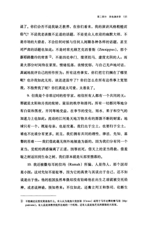 第二部分其他演讲录 131
说了。你们会否不说我缺乏教养，在你们看来，我的演讲风格粗糙而
俗气?不说我老谈微不足道的话题，不是受众人欢迎的幽默大师，不
是市场的大猎者，不会任何时候与任何人闲聊各种各样的话题，甚至
对严肃的话题也如此 g 不是时常光顾芝克西普斯 (Zeuxippus )，那个
新耶路撒冷的常客①，不是四处串门、溜须拍马、虚度光阴的人 z 而
是大部分时间待在家里，情绪低落，表情忧郁，与自己无声地对话，
真诚地批评自己的所作所为 g 所有这些事实，你们把它们搁在了哪里
呢?也许我如此无用，该送进监牢了?你们怎么在所有这些事上宽恕
我，不指责我了呢?你们真是太可爱，太善良了。
9. 但我是个非常过时的哲学家，相信所有人都有一个共同的天，
那就是太阳和月亮的轮转，星辰的秩序和排列 z 所有一切都同等地分
有白昼和黑夜，并同等地受益，在季节的变化、雨水、果子和空气的
加速力上也如此 s 流动的江河是天地万物共有的源源不断的财富 g 地
球只有一个，既是母亲，也是坟墓，我们出于尘土，也要归于尘土，
谁也不比谁分有更多。而且，我们拥有共同的理性、律法、先知、基
督的苦难一一我们借此毫无例外地被造为新的，因为我们分有同一个
亚当，受蛇的诱惑偏离了正道，因罪而死，借天上的亚当得救，借羞
耻之树返回到生命之树，我们原本就是从那里堕落的。
10. 我还被撒母耳的拉玛 (Ramah) 所骗，人是伟人，那个国却
是小国 z 这对先知不是耻辱，因为它的高贵与其说出于自己，还不如
说是出于他$他的祖国虽然卑微却没有妨碍他在出生之前就被交托给
神，或者说神谕，预知将来自不仅如此，还膏立列王和祭司，论断生
J) 不能确定这里究竟是指什么。有人认为是指大竞技场 (Cir∞s) 或用于马车比赛的赛马场 (Hip­
podrome) ，有人说是异教学院所在地的一个机构，还有人说是指芝克西普斯的大浴室。
 