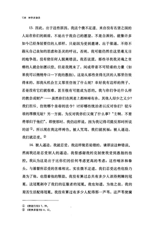 134 神学讲演录
13. 因此，出于这些原因，我这个微不足道、来自没有名望之国的
人站在你们的面前，不是出于我自己的愿望，不是自派的，就像许多
如今己经身居要位的人那样，只是因为受到邀请，出于催逼，不得不
跟从自己良知的思虑和圣灵的呼召。否则，我可能仍然在这里毫无目
的地争战，没有使任何人脱离错误。我若说谎，那些寻找我灵魂之贫
穷哥的人就会如愿以偿。但是我既来了，间或带着不可轻看的力量(如
果我可以稍稍夸口一下我的愚拙) ，这是从那些贪得无厌的人那里仿效
得来的，那我从机会主义那里仿效了什么呢?幸好我有这样的例子，
若是没有它们就很难，甚至极有可能成为恶的。我与你们争论什么样
的教会或财产一一虽然你们在两者土都绰绰有余，其他人却少之又少?
我们拒斥、仿效哪个皇帝的法令?讨好哪些统治者以反对你们?驳斥
谁的厚颜无耻?另一方面，为反对我你们又做了什么事? "主啊，不要
将罪归于他们"即使那时，我仍这样说，因为我记得司提反那时所说
的话①，所以现在我这样祷告。被人咒骂，我们就祝福 g 被人逼迫，
我们就忍受。②
14. 被人逼迫，我就忍受，我这样做若是错的，请原谅这种错误。
然而我还是忍受别人的逼迫，我很感谢我的克制使我受到愚描的指
控。我认为这是出于比你们的任何考虑更高的考虑 z 这些唾沫和拳
头，与基督所忍受的苦难相比，实在微不足道，我们忍受这些危险乃
是为了他，也借着他的帮助。我没有算过总共有多少人该得荆棘的冠
冕，这冠冕剥夺了我们的征服者的冠冕。我也知道，为他之故，我的
艰苦生活配得冠冕。我没有算过有多少人配得那一芦苇，这芦苇使腐
①《使徒行传)) 7: 59.
② 4哥林多前书)) 4: 12.
 