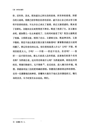 138 神学讲演录
你，还有你，圣灵。我知道自己所认信的是谁，所否弃的是谁，所联
合的又是谁。我既已经学得忠信者的话语，就不会让自己再去学习那
些不信者的话语 g 不允许自己承认了真理，然后又接受虚枉 E 既来受
了圣职礼，怎能回去反而变得更不神圣$既受了洗得了生，怎又被水
杀死，就如婴儿一生出来就死了，生的同时接受了死?我怎么能既受
了祝福，又邪恶无耻，刚得了启示，又蒙昧无知，既是神圣的，又是
不敬的，那岂不是让我甚至毁灭重生的盼望吗?寥寥数语就足以说明
问题了。要记住你们的认信。你们受洗是进入什么?父吗?不错，然
而仍是犹太人。子吗?……不错……但还不完全。圣灵吗?很
好……这才是完全的。那么只是进入这些里面，还是他们的某个共同
名称?当然是后者。这共同名称是什么呢?当然就是神。相信这共同
的名，刚强壮胆前行，无不得胜①，走过此世，进入属天的幸福。我
想，那就是对这三位的更明确的领悟，但愿我们都获得这样的领悟，
在同一位基督我们的神里，荣耀和大能归于他以及非源起的父，赐生
命的圣灵，从今时直至永永远远。阿们。
①《诗篇)) 45: 4.
 