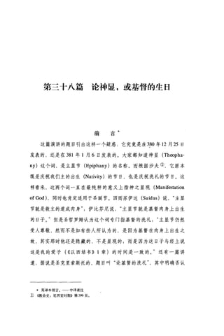 第三十八篇论神显，或基督的生日
前
会
口
这篇演讲的题目引出这样一个疑惑:它究竟是在 380 年 12 月 25 日
发表的，还是在 381 年 1 月 6 日发表的。大家都知道神显 (Theopha­
ny) 这个词，是主显节 (Epiphany) 的名称。而根据沙夫①，它原本
在是庆祝我们主的出生 (Nativity) 的节日，也是庆祝洗礼的节目。这
样看来，这两个词一直在最纯粹的意义上指神之显现( Manifestation
of God) ，同时也肯定适用于圣诞节。因而苏伊达 (Suidas) 说主显
节就是救主的道成肉身伊比芬尼说主显节就是基督肉身上出生
的日子。"但是圣哲罗姆认为这个词专门指基督的洗礼主显节仍然
受人尊敬，然而不是如有些人所认为的，是因为基督在肉身上出生之
故，其实那时他还是隐藏的，不是显现的;而是因为这日子与经上说
这是我的爱子( ((以西结书)) 1 章)的时间是一致的。"还有一篇讲
道，据说是圣克里索斯托的，题目叫"论基督的洗礼其中明确否认
*英译本前言。 中译者注
D ((教会史:尼西亚时期》第 399 页。
 