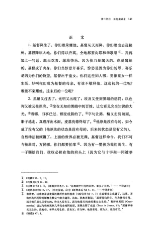 第二部分其他演讲录 141
正文
1.基督降生了，你们要荣耀他。基督从天而降，你们要出去迎接
他。基督降临大地，你们得以升高。全地都要向耶和华歌唱叫我再
加上一句话，愿天欢喜，愿地快乐，因为他乃是属天的，也是属地
的。基督成了肉身，你们当惊恐并喜乐，惊恐是因为你们的罪，喜乐
是因为你们的盼望。基督出于童女 P 你们这些妇人哪，要像童女-样
生活，好叫你们成为基督的母亲。有谁不敬拜他，这起初的一位呢?
谁能不荣耀他，这末后的一位呢?
2. 黑暗又过去了 z 光明又出现了 z 埃及又受到黑暗的惩罚 z 以色
列又被云柱照亮。②坐在无知的黑暗中的百姓，让它看见完全知识的大
光。③看哪，旧事己过，都变成新的了。④字句让路，精义走到前面。
影子逃走，真理浮出水面。麦基洗德终结了。⑤他原是没有母的，如今
成了没有父的(他原先的状态是没有母的，后来的状态是没有父的)。
自然律法被倾覆了，上面的世界必被充满。基督这样命令，我们不可
与他敌对。万民哪，你们都要拍掌⑥，因为有一婴孩为我们而生，有
-于赐给我们，政权必担在他的肩头上(因为它与十字架一同被举
工 《诗篇)) 96: 1 、 110
~ ((出埃及记)) 14: 200
主 《以赛亚书)) 9: 60 (参看和合本 9: 2: "在黑暗中行为的百姓，看见了大光。"一一中译者注)
主 《哥林多前书)) 5: 170 (出处有误，应为《哥林多后书)) 5: 17。一一中译者注)
E 很清楚，这意思是说麦基洗德所代表的预表( ((希伯来书)) 7: 3) 在基督身上成就了。这里，圣
格列高利所给的解释在教父中颇为通用，比如，狄奥多勒说基督我们的主，作为神没有母，
因为他只是从父受生的 g 作为人没有父，因为他是从纯洁的童女出生的J 奥伊库美纽 (Oecu­
menius) 说过与格列高利几乎完全相同的话。圣奥古斯丁也说 (Tract in Joann , 8): "基督单单
从父生的，没有母，单单从母生的，没有父，作为神，他没有母，作为人，他没有父。"
E; ((诗篇)) 47: 10
 