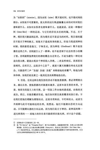 146 神学讲演录
为"永恒的" (aionios) 。因为永恒 (aion) 既不是时间，也不是时间的
部分 g 永恒是不可度量的。按太阳的运行轨道衡量出来的时间对我们
意味着什么，永恒对永恒者也意味着什么，也就是说，这是一种像时
间 (time-like) 一样的运动，与它们的存在共在的间隔。不过，关于
神，现在我只能说到这里，因为现在还不是适当的时机，我目前的题
目不是关于神的教义，而是关于道成肉身的教义。但是当我说到神的
时候，我的意思是指父、子和圣灵。因为神性 (Godh四d) 既不是弥
漫在这些之外，否则就引入了一群神 z 也不是受制于比这些更小的圈
于里，否则就要指责我们的神的概念太过贫乏 g 不是为避免一神论而
走向犹太教，就是出现多个神而陷入异教。二者虽然相反，其邪恶却
是相同。总而言之，这是圣中之圣①，就是六翼天使撒拉弗也无法领
会，只能连呼三声"圣哉!圣哉!圣哉"来称颂他的荣耀②，称他为耶
和华神，如我们的先辈之一极其优美而高雅地指出的。
9. 但是，仅有这种自我沉思的活动不能使善圆满，善必须喷射出
来，越出自身，使他恩惠的对象越来越多，这原本是至善的本质。于
是，他首先创造天上的天使。这一创造工作由他的道成就，由他的灵
成全。然后，次级荣耀者形成，他们如同那至高荣耀者的执行者 g 不
论我们把他们理解为理智的灵，还是非质料的、不朽坏的火，或者另
外某种与此尽可能相近的东西。我想说，他们不能朝向恶的方向运
动，只可能朝向善的方向运动，因为他们是关于神的，是神说的第一
道光照亮的一一而地上的存在者只能得到次级光照。对于这个话题，
① 这里的圣中之圣是指圣三位一体。
② 指 "TerSj刷ctus''' 或 "Triumphal 均7111ll"， 每个仪式里都有。前面提到的作家，有些人认为是圣阿
塔那修，但另有人认为是圣狄奥尼修斯 (Dionysius) ，他在自己的论著中(De Celest. H田. ,
。 7) 对此有所论及。但大多数杰出的学者都否认归在圣狄奥尼修斯名下的作品的真实性，认为
它们比圣格列高利的时代迟 1∞至 150 年。
 