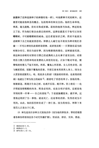 第二部分其他演讲录 149
面播种了这种选择种子的神拥有他一样) ，叫他耕种不死的树木，这
意思可能是指神圣的概念，包括简单的和完全的 g 他的生命单纯、
率真、毫无遮掩，没有衣饰或屏幕 P 起初的他原当如此。神还给他
立了法，作为他行使自由意志的材料。这律法就是关于他可以享用
哪棵树，不可碰哪棵树的诫命。这后者是知识之树，然而不是因为
这树种下去之初就是邪恶的 z 神禁止人碰它也不是因为神对我们吝
啬……不可让神的仇敌那样诽谤神，或者效法蛇……只要能在适当的
时候分有它，那应当是好事，因为根据我的理论，这树就是沉思，
而这种活动唯有对那些习惯已经成熟的人去从事才是安全的，对那
些在习惯上仍然单纯而贪婪的人却没有好处，正如干粮对年幼、需
要喝奶的婴儿①是不利的。然而，魔鬼心怀恶意，女人任性多变，因
为她更柔弱，屈服于魔鬼的恶意，并把它拿来用到男人身上，因为女
人更容易说服男人，唉，我是多么软弱! (我始祖的软弱，也是我的软
弱)他就忘了神为他立的诫命②，跟着吃了邪恶的果子;因他的罪，
他被驱逐，既离开生命之树，也离开乐园，离开神 z 穿上兽皮……也
许那就是较粗糙的肉身，既是必死的，也是自相矛盾的。这就是他
学到的第一件事一一自己的羞耻叭于是就躲藏起来，避开神。这
里他还得到了另二事物，就是死亡，这是罪的消除，免得恶成为不
死的。由此，他的惩罚转变成了-种仁慈，因为我相信，神降下来
惩罚人正是出于仁慈。
13. 神先是用许多种方式使他洁净(因为他的罪很多，罪的恶根借
着各种各样原因在各个时代传播扩展) ，用话语、律法、先知、恩益、
工 《希伯来书)) 5: 12 。
~ ((~1世记)) 3: 50
主 《罗马书)) 1: 22-31 0
 