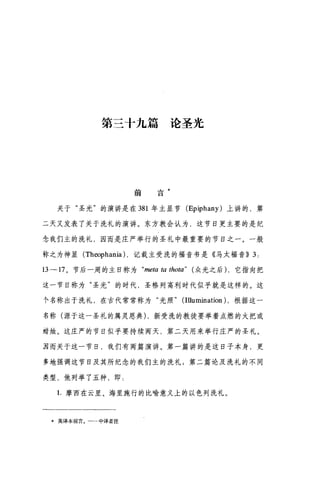 第三十九篇论圣光
前 言*
关于"圣光"的演讲是在 381 年主显节 (Epiphany) 上讲的，第
二天又发表了关于洗礼的演讲。东方教会认为，这节日更主要的是纪
念我们主的洗礼，因而是庄严举行的圣礼中最重要的节日之一。一般
称之为神显 (Th∞phania) ，记载主受洗的福音书是《马大福音)) 3:
13-17 。节后一周的主日称为 "meωω thota" ( 众光之后) ，它指向把
这一节日称为"圣光"的时代，圣格列高利时代似乎就是这样的。这
个名称出于洗礼，在古代常常称为"光照" (Illumination) ，根据这一
名称(源于这一圣礼的属灵恩典) ，新受洗的教徒要举着点燃的火把或
结烛。这庄严的节日似乎要持续两天，第二天用来举行庄严的圣礼。
E 而关于这一节日，我们有两篇演讲。第一篇讲的是这日子本身，更
多地强调这节目及其所纪念的我们主的洗礼;第二篇论及洗礼的不同
类型，他列举了五种，即:
1.摩西在云里、海里施行的比喻意义上的以色列洗礼。
*英译本前言。一→中译者注
 