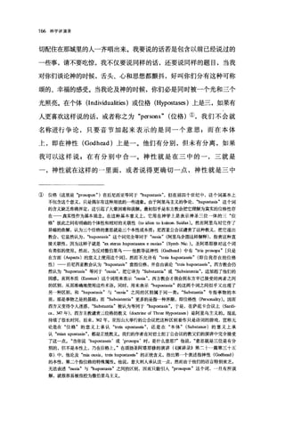 166 神学讲演录
切配住在那城里的人一齐唱出来。我要说的话若是包含以前已经说过的
一些事，请不要吃惊，我不仅要说同样的话，还要说同样的题目，当我
对你们谈论神的时候，舌头、心和思想都颤抖，好叫你们分有这种可称
颂的、幸福的感受。当我论及神的时候，你们必是同时被一个光和三个
光照亮。在个体 (Individualities )或位格 (Hypostases )上是三，如果有
人更喜欢这样说的话，或者称之为 "persons" 位格)①，我们不会就
名称进行争论，只要音节加起来表示的是同一个意思;而在本体
上，即在神性 (Godhead) 上是一。他们有分别，但未有分离，如果
我可以这样说，在有分别中合一。神性就是在三中的一，三就是
一，神性就在这样的一里面，或者说得更确切一点，神性就是三中
① 位格(这里是 "pr田。pon" )在后尼西亚等同于 "hupostas矿，但在前四个世纪中，这个词基本上
不包含这个意义，只是偶尔有这种用法的一些迹象。由于阿里乌主义的争论， "hupostasis" 这个词
的含义缺乏准确界定，这引起了大量困难和误解。最初似乎是东方教会把它理解为真实的位格性存
在一一真实性作为基本观念。在这种基本意义上，它用在神学上是表示神圣三位一体的三"位
格"彼此之间有明确的个体性和相对的关联性(阳 idion to koinon. Suidas) 。然而网里乌对它作了
异端的曲解，认为三个位格的意思就是三个本性或本质，尼西亚公会议谴责了这种教义，把它逐出
教会，它显然认为， "hupostasis" 这个词完全等同于 "ousia" 阿里乌企图这样解释)，指责这种直
接关联性，因为这样子就是 "ex eteras hupostaseos e ousias" (S归lb.Nic. )。圣阿塔那修对这个词
有类似的使用。然而，为由撒伯里乌 他教导说神性(Godh国d) 中有 "tria pros叩a" 只是
在方面 (Aspects) 的意义上使用这个词]，然而不允许有 "tr四 hupostas四" (即自我存在的位格
性)一一后尼西亚教会认为 "hupostasis "意指位格，并自由谈论 "treis hup四taseis "。西方教会仍
然认为 "hupostasis "等同于 "ousia" ，把它译为 "Substantia"或 "Subsistentia" ，这加剧了他们的
困惑。直到本质 (Essen四)这个词用来表示 "ous旷，西方教会才领会到东方早已接受的两者之间
的区别，从而准确地使用这些术语。同时，用来表示 "hupostasia "的这两个词之间似乎又出现了
另一种区别，和 "hupostasis "与 "ous缸"之间的区别属于同一类， "Substantia" 专指事物的本
质，那是事物之是的基础 B 而 "Subs盐tentia" 更多的是指一种界限，即位格性 (Personality) 。因而
西方又变得令人迷惑， "Substant血"被认为等同于 "hupostasis" 0 于是，在萨底卡会议上 (Sardi­
阻， 347 年)，西方主教谴责三位格的教义 (doctrine of Thr田 Hypostas田)是阿里乌主义的。混乱
持续了很长时间，后来， 362 年，亚历山大举行的公会议把这种区别看作只是语词的游戏，宣称无
论是在"位格"的意义上承认 "treis upostas四还是在"本体" (Substance) 的意义上承
认 "mian upostasin" ，都是正统教义。我们的作者在对君士坦丁公会议的教父们的演讲中完全接受
了这一点。"当你说‘hupostas础'或‘prosopa' 时，是什么意思俨他说意思就是三位是有分
别的，但不是本性上，乃在位格上J 在颂扬圣阿塔那修的演讲(((演讲录)}第二十一篇第三十五
章)中，他论及 "m且 ous血， tr由 hupostas由"的正统含义，指出第一个表述指神性(Godh国d)
的本性，第二个指位格的特殊属性。他说，意大利人承认这一点，然而由于他们的语言特别贫乏，
无法表述 "ousia"与 "hup倒tas四"之间的区别，因而只能引入 "prosopon" 这个词，一旦有所误
解，就很容易被指控为撒伯里乌主义。
 
