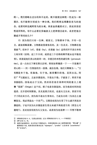 第二部分其他演讲录 167
的一。我们要略去过分的和不足的，既不能使这种统一性成为一种
混合，也不能使分别成为一种分离。我们既要远离撒伯里乌的油
合，也要同样远离阿里乌的分离，两者虽然截然对立，然而其邪恶
性是同等的。有什么必要在异端意义上把神混合起来，或者把他分
割成不等同的几个?
12. 因为我们只有一位神，就是父，万物都本于他，并有一位
主，就是耶稣基督，万物都是借着他有的，及一位圣灵，万物都在他
里面叭但本于 (of)、借着 (by) 、在里面 (in )这些词并不表示本性
上有分别(否则，这三个介词，或者这三个名称的顺序就永远不能改
变) ，而是说他们表示的是同一的、非1昆合的本性的诸位格 (personali­
ties) 。这一点由以下事实得以证明，即你如果细读一下一一-不是漫不
经心的一一同一位使徒的另一段落，就会发现，他们又聚集为一万
有都是本于他，依靠他，归于他。愿荣耀归给他，直到永远。阿
们!"②父就是父，且是非摞起的，不是出于谁 p 子就是子，然而不是
非惊起的，因他是出于父的。然而你若是在某种时间的意义上理
解"起源" (Origin) 这个词，那子也是非源起的，因为他是时间的创
造者，且不受时间限制。圣灵是真正的灵，也是从父出来，然而不同
于子的出来方式，因为他不是由生育而出，乃是发出的(为表达上清
晰起见，我必须造出一个词的 g 父既没有因为生育了什么就不再是非
源起的，子也不因为从非源起者生育出来就不再是受生的(那怎么可
能呢?)，圣灵也没有因为从父发出，或者因为也是神一一尽管不敬神
① 《哥林多后书)) 8: 60 (这里出处有误，应为((哥林多前书)) 8: 6 0 一一中译者注)
② 《罗马书)) 11: 36 0
③ 造的只是词的形式，实义可见于早期作品中。圣格列离和l本人在 ((神学演讲录)) "第五篇"中
就用到这个词。他使用的其他词还有: "ekpempsis". "proodos" 以及动词 "proerch由thai"
和 "proienai" 0
 