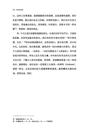 176 神学讲演录
以，这些人如果愿意，就请跟随我们的道路，这是基督的道路 p 他们
若是不愿意，就让他们走自己的路。在那样的路上，他们也许会受火
的洗礼，那是最后的洗礼，更加痛苦，时间更长，把树木当草一样吞
噬①，焚毁每一种恶的残余。
20. 今天让我们来敬贺基督的洗礼 z 让我们好好守这节日，不是放
纵肚腹，而是享受属灵的喜乐。我们该如何尽情享受呢? "你们要洗
耀、自洁。"②你们的罪虽像朱红，必变成雪白 g 虽红如丹颜，必白如
羊毛。无论如何，你们要洗灌，就得洁净(因为神最大的喜乐，莫过
于人的改正和得救，一切讲论，一切圣礼都是为了人的益处) ，好叫你
们成为世界的光，所有人活生生的力量 E 好叫你们如完全的光立在那
大光之旁，了解天上亮光的奥秘，更纯粹、更清晰地得着三位一体的
启示，就是现在，你们也在一定程度上从那同一的神性 (Godh曲的
领受一束光，且是在我们的主基督耶稣里领受。愿荣耀和大能归给
他，直到永远。阿们。
① 4哥林多前书)) 3: 12-19.
② 4以赛亚书)) 1: 17 、 18. (和合本见 1: 16.- 中译者注)
 