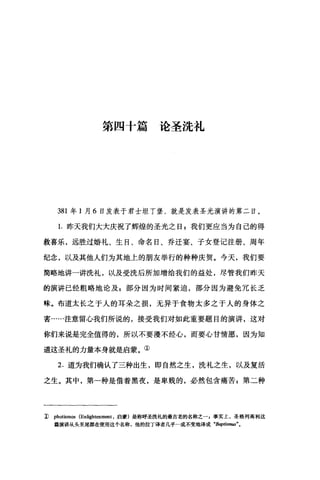 第四十篇论圣洗礼
381 年 1 月 6 日发表于君士坦丁堡，就是发表圣光演讲的第二日。
1.昨天我们大大庆祝了辉煌的圣光之日 g 我们更应当为自己的得
救喜乐，远胜过婚礼、生日、命名日、乔迁宴、子女登记注册、周年
纪念，以及其他人们为其地上的朋友举行的种种庆贺。今天，我们要
简略地讲一讲洗礼，以及受洗后所加增给我们的益处，尽管我们昨天
的演讲已经粗略地论及 g 部分因为时间紧迫，部分因为避免冗长乏
味。布道太长之于人的耳朵之损，无异于食物太多之于人的身体之
害……注意留心我们所说的，接受我们对如此重要题目的演讲，这对
你们来说是完全值得的，所以不要漫不经心，而要心甘情愿，因为知
道这圣礼的力量本身就是启蒙。①
2. 道为我们确认了三种出生，即自然之生，洗礼之生，以及复活
之生。其中，第一种是借着黑夜，是卑贱的，必然包含痛苦$第二种
1) photismos (Enlightenm四t ，启蒙)是称呼圣洗礼的最古老的名称之一，事实上，圣格列离利这
篇演讲从头至尾都在使用这个名称，他的拉丁译者几乎一成不变地译成 "Baptisn阳"。
 