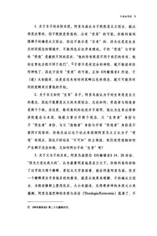 中译本导言 9
1.关于圣子的永恒本质。阿里乌派认为子既然是从父而出，就必
须是次等的，而子既然是受造的，必有"变质"的可能。但格列高利
强调子的确是从父而出，但这不表示是"后来"的，因为这是发生在
无时间观念的领域中，不能用先后次序来理论。子的"受造"与宇宙
的"受造"是截然不同的层次他的存有既是不同于我们的存有，他
的生育也自然不同于我们
何神性了'因此子没有"变质"的可能。正如《约翰福音》所说，子
(道)太初就有，这是在还未有时间范畴以先的观念，就不可能用时
间的范畴来计算他的开始。
2. 关于圣父如何"生育"圣子。阿里鸟派认为子的生育是发自父
的意志，因此不能算是从父的本质而出，无论如何，受造者与创造者
是两个个体。在这里，格列高利的论述并不高明，他认为生育必须牵
涉到意志与本质，他极力要分开两个观念:父"生育者"身份与
子"受生者"身份，与父"造物者"身份与宇宙"受造者"身份是不
能同日而语的，但他无法以这个论点来驳倒阿里乌主义认为子"受
造"的观点，因此只好站在"不可知"的立场说:我们连受造物如何
产生都不完全知晓，又如何明白子的"生育"呢?
3. 关于父与子的关系。阿里乌派抓住《约翰福音)) 14: 28 的话:
"因为父是比我大的认为基督明显地是在父之下。但格列高利却给
了这节经文两个解释，若仅从文字表面看，就会同意阿里乌派$但另
一个解释更合乎其他圣经的教导，就是从效果来理解，子的确从父而
出，当然在修辞上要用先后、大小来描述，无须牵涉神的本质大小来
揣测，阿里乌派把神的本质与活动 (TheologiaÆ∞nomia) 混淆了，不
① 4神学演讲录B 第二十九篇第四节。
 