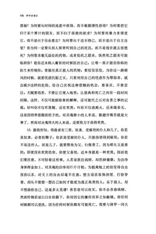186 神学讲演录
恩福?为何要从时间的流逝中获得，而不根据理性获得?为何要把它
归于某个算计的朋友，而不归于拯救的欲求?为何要用暴力来领受
它，而不是出于自由意志?为何要出于迫不得已，而不是出于自主自
觉?你为何一定要从别人那里听到自己的死讯，而不是现在就去思想
死?为何要求毫无益处的药物，或者危机之甜美，纵然死之甜美可能
临到你?趁你还未病入膏育的时候医治自己 z 让唯一真正能治你病的
医生来怜悯你 g 要服用真正救人的药物 z 要居安思危，当你还一路顺
风的时候，就要忧虑沉船之灾，只要利用自己的忧虑作为帮助者，就
会减少这样的危险。给自己庆祝这种恩赐的机会，要喜庆，不要悲
泣 z 天赋要培养，不要让它埋入地里 E 让恩典和死亡之间有一段时间
间隔，这样，不仅可能剔除罪的解释，还可能代之以对良善之事的记
载 z 好叫你不仅有恩赐，还有奖赏;叫你不仅逃离火，还承继荣光，
这是因培养恩赐而给予的。对灵魂静小的人来说，能避开痛苦就是大
事了，然而对灵魂伟大的人来说，还要致力于获得奖赏。
13. 据我所知，得救者有三类，奴隶、受雇用的仆人和儿子。你若
是奴隶，必害怕鞭子 s 你若是受雇的仆人，只能指望得到雇用 z 你若
不是这些人，而是儿子，就要敬他为父，行做善工，因为顺从父是善
的 g 即使没有奖赏给你，你使父喜悦，这本身就是一种奖赏。因而我
们要注意，不可轻看这些事。人若是抓住钱财，却扔掉健康 g 为洁净
身体挥金如土，对灵魂的洁净却斤斤计较 g 为脱离地上的奴役得自由
孜孜以求，对天上的自由却毫不在意 p 想方设法装饰房屋、打扮穿
着，却从不曾想一想自己如何才能成为真正高贵的人 P 乐于助人，却
不想助你自己，这是多么荒谬!善若是可以收买，你不会吝啬钱财，
然而怜悯若是白白在你脚下，你却因它的廉价而弃之如敝展。你任何
时候都可以受洗，因为任何时候你都有可能死亡。我要与保罗一同大
 