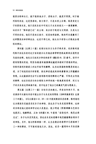 10 神学讲演录
能因为称神为父，就不能称他为子，若称为子，就是不同质。对于格
列高利来说，这是荒谬的。称父称子，不是本质上分离，而是肯定父
子的紧密关系。他于是把圣经中听到父子关系的经文一一清楚解释，
站在圣子"降卑虚己论"的立场，来分析子既是与父同质，又是与父
不同的活动。他们不是相互排斥，而是相得益彰。他向听众道歉用了
这样繁复的神学辩证法，这是不得已的。他认为只有信心才能成全理
性的辩证。
第四篇(总第三十篇)延续讨论圣父与圣子的关系，这次格列高
利集中谈论圣经对这方面的提示以及他在神学研究的成果来反驳阿里
乌派的诠释。他先从引起双方争论的经节《箴言)) 8: 泣着手。经节中
提到智慧的受造，阿里乌/欧诺米派强调这就是圣经对子受造的明证，
但格列高利怀疑前人对这节经节的解释，认为这里指的智慧是创造之
道，为了创造而设计的智慧，表达神在道成肉身的基督身上所蕴藏的
智慧。从这篇演讲完全可以看到格列高利释经之严谨，不怕走出传统
的解释，站在圣经启示的合理性与神学的统一性角度来思考，把父与
子的关系表达得淋漓尽致，其中包含了他自己的属灵气质与想象力。
第五篇(总第三十一篇)讨论圣灵的教义。早在当年的 5 月，他
在演讲中从新约圣经中提出圣子与圣灵的同等性( ((神学演讲录》总第
三十四篇 L ((马太福音)) 12: 25-32 中提到亵渎圣灵的事，格列高利
认为亵渎圣灵就是否定圣子的神性，因此圣子与圣灵是同等的，这样
的言辞在他之前的神学讨论只是意会，较少明说(阿塔那修与巴西尔
也提及)。他解释说:正如《诗篇)) 36: 9 提到"在你光中，我们必得
见光圣子与圣灵同是光，因此在圣灵的恩赐中我们就能领会到圣子
的神性。另外，他与阿塔那修一样，认为在教会的崇拜中已经高举了
三一神的赞美，不可能有高低之分。因此，在另一篇同年 6 月圣灵降
 