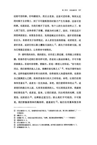 第二部分其他演讲录 197
这是可悲的事。任吗哪流失，然后去觅食，这是可悲的事。等到太迟
的时候才去求策士，到了不可能恢复的时候才产生失落感，这是可悲
的事。也就是说，当我们离开了这里，每个人的生命活动终止了，罪
人得了惩罚，洁净者得了荣耀，那就为时太晚了。因而，不要迟迟不
到恩典面前去，而要急急前去，免得盗贼走在你前头，通奸者把你撇
在后头，贪婪者先于你得饱足，杀人者首先抢得恩福，或者税吏，或
者奸淫者，或者任何以暴力攫取天国的人①，都先于你得着天国。因
为它情愿忍受强力，让美善来专制统治。
25. 请听我的劝告，我的朋友，在作恶上要迟缓，在得救上却要迅
捷，轻易作恶与迟钝行善同样可恶。若是有人鼓动你暴乱，不可不假
思索就去，若是叫你背教，要躲开 g 若是一群恶人对你说"你与我们
同去，我们要埋伏流人之血，要蹲伏害无罪之人"②，昕也不要听他们
的。这样你就有两样非常大的所得，你将使别人知道他的罪，也使你
自己脱离恶人之群。然而若是伟大的大卫对你说，来吧，让我们在耶
和华里喜乐③，或者另一位先知说，来吧，我们登耶和华的山④;或
者我们的救主本人说，凡劳苦担重担的人，可以到我这里来，我就使
你们得安息叭或者说，起来，让我们前进，闪出明亮的光辉，比雪
更亮，比奶更自⑥，光辉胜过蓝宝石，那么我们不可抵挡，不可推
延。我们要像彼得和约翰那样，速速前行⑦z 他们往坟墓和复活奔
①《马太福音)} 11: 12. (参看和合本此节经文天画是努力进入的，努力的人就得着了一一
中译者注)
②《箴言)} 1: 11.
③《诗篇}} 95: 1. (和合本此节经文译为来啊，我们要向耶和华歌唱。"一一中译者注)
④《弥迦书)} 4: 2.
⑤《马太福音)} 11: 28.
⑥这里使用的是钦定本，因它比七十士译本更准确。此节经文直接引自 4耶利米哀歌}} 4: 7.
⑦《约翰福音}} 20: 3.
 