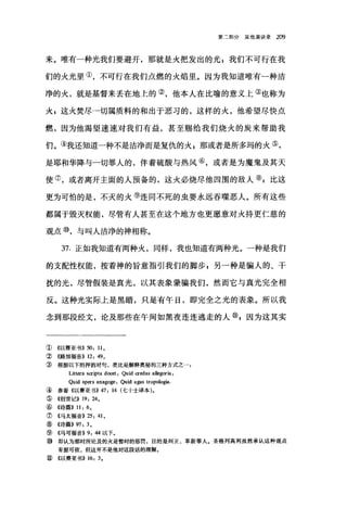 第二部分其他演讲录 209
来。唯有一种光我们要避开，那就是火把发出的光 P 我们不可行在我
们的火光里①，不可行在我们点燃的火焰里。因为我知道唯有一种洁
净的火，就是基督来丢在地上的②，他本人在比喻的意义上③也称为
;k; 这火焚尽→切属质料的和出于恶习的，这样的火，他希望尽快点
燃，因为他渴望速速对我们有益，甚至赐给我们烧火的炭来帮助我
们。③我还知道一种不是洁净而是复仇的火;那或者是所多玛的火⑤，
是耶和华降与一切罪人的，伴着硫酸与热风⑥，或者是为魔鬼及其天
使⑦，或者离开主面的人预备的，这火必烧尽他四围的敌人⑧:比这
更为可怕的是，不灭的火⑨连同不死的虫要永远吞噬恶人。所有这些
都属于毁灭权能，尽管有人甚至在这个地方也更愿意对火持更仁慈的
观点⑩，与叫人洁净的神相称。
37. 正如我知道有两种火，同样，我也知道有两种光。一种是我们
的支配性权能，按着神的旨意指引我们的脚步 g 另一种是骗人的、干
扰的光，尽管假装是真光，以其表象蒙骗我们，然而它与真光完全相
反。这种光实际上是黑暗，只是有午日，即完全之光的表象。所以我
念到那段经文，论及那些在午间如黑夜连连逃走的人⑩，因为这其实
① 《以赛亚书)) 50: 110
② 《路加福音)) 12: 49 0
③ 根据以下的押韵对句，类比是解释奥秘的三种方式之
Littera scripta do国t: Quid credas allegoria:
Quid spers anagoge: Quid agas tropologia.
④ 参看((以赛亚书)) 47: 14 (七十士译本)。
⑤ ((~1世记)) 19: 240
⑥《诗篇)) 11: 60
⑦《马太福音)) 25: 410
⑧《诗篇)) 97: 3 。
⑨ 《马可福音)) 9: 44 以下。
⑩ 即认为那时所论及的火是暂时的惩罚，目的是纠正、革新罪人。圣格列高利虽然承认这种观点
有据可依，但这并不是他对这段话的理解。
⑨ 《以赛亚书)) 16: 30
 