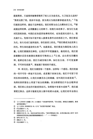 210 神学讲演录
就是黑夜，只是那些被奢侈败坏了的人以为是亮光。大卫是怎么说的?
"黑夜包围了我，我却不知道，因为我以为我的奢侈就是亮光。"①他
们就是这样的，就处于这种境况，我们却要为自己点燃知识之光。②要
成就这样的事，必须撒播公义的种子，收割生命的果子，因为行为是
对沉思的协助，叫我们在知道其他事的同时，也知道真光是什么，假
光是什么，免得不知不觉中陷入披着良善外衣的邪恶之中。我们要成
为光，如大光对门徒所说的，你们是世上的光。③我们要成为这世界上
的光，将生命的道表明出来④，也就是说，我们要成为催促他人的力
量。让我们紧紧抓住神性，让我们牢牢把握最先、最亮的光。我们要
趁着脚步还没有跌倒在黑暗而可怖的山上⑤之前，走向荣光闪耀的
神。趁着还是白昼，我们当诚实地行事，如行在白昼，不可荒宴醉
酒，不可好色邪荡⑥，那是属于黑夜的不诚实。
38. 弟兄们，我们当清洗每一个肢体，洁净每一个感官 g 我们里面
的一切不可有一样是不完全的，或者属于肉体生的 z 我们不可留下任
何东西未得照亮。让我们来擦亮自己的眼睛，好叫我们向前直观⑦，
免得东张西望在心里留下妓女的偶像 z 因为即使我们不会去敬拜淫
欲，我们的心灵也仍可能受到站污。如果眼中有梁术或剌⑧，我们就
要把它除去，这样才能看见别人眼中的梁木或刺。让我们的耳朵得以
① 七十土译本对《诗篇)) 139: 11 的最后一句的意译很奇怪所以我说，黑暗必定遮蔽我，黑夜
显明我的奢侈。"
② 七十士译本《何西阿书)) 10: 12 有"你们要开垦荒地"的话。
③《马太福音)) 5: 14,
④《排立比书)) 2: 15 、 16，
⑤((耶利米书)) 42: 16, (和合本此节经文译为你们所惧怕的刀剑，在埃及地必追上你们'你们
所惧怕的饥荒在埃及地要紧紧地跟随你们 中译者注)
⑥《罗马书)) 13: 13 ,
⑦《箴言)) 4: 25,
⑧《马太福音)) 7: 3,
 