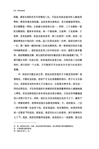 214 神学讲演录
权能，是有分别但并非不同等的三位，不论在本体还是本性上都是同
等的，既没有谁比谁优越，也没有谁比谁低劣，各方面都是同等的，
各方面都是一样的 g 正如诸天的美和大是一，同样，三个无限的一彼
此无限连结，就其本身来说，每一个都是神，父是神，子也是神，子
是神，圣灵也是神。若是合起来思考，那三位是同一位神 s 说每一位
都是神是由于他们同一本质 g 说三位其实是同一位神，是因为神只有
一位。我一想到一就同时被三位的光辉照亮 p 我一看到他们的区分就
同时被带回到一。我若是在思考三位中的任何一位时，就把它看作整
体，我的眼睛就充满，那么我所思考的对象的更大部分就逃离了我。①
我不能认为那一位是大的，而其他两位是更大的。当我沉思三位的整
体时，我只看到一个火把，不可能把不可分的光分开或匀出来进行
度量。
42. 你是否不愿论及生育，恐怕会把苦难归于不能受苦的神?我
倒相反，不愿论及创造，恐怕产生无礼而虚假的划分，把子从父分割
出去，或者把圣灵的本体从子分离出去，从而毁灭神本身。因为这一
悖论必然包含，不仅有受造的生命被那些恶意度量神性的人偷偷地植
人神性，甚至这种受造生命本身也是自我分离的。正如这些卑鄙属地
的心灵使子次于父，同样，他们认为圣灵的地位也在子之下，最终产
生一种新的神学，使神和受造生命都受到侮辱。不，我的朋友，三位
一体中没有哪一位是卑下的，没有受造的，没有偶然的，如我所听到
的一位智者②所说的。使徒说，我若仍旧讨人的喜欢，就不是神的仆
人了引我说，我若仍然敬拜受造物，或受洗归入一受造物，就无法
① 郎，我若是只思考一位格，没有同时思考其他两位，那么神的更大部分就离我而去。
② 行奇迹者圣格列高利。
③《加拉太书)) 1: 10.
 