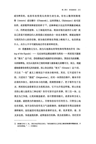 第二部分其他演讲录 215
成为神圣的，也没有改变我从肉体生的生命。有些人敬拜阿斯塔
蒂 (Astarte) 或切摩什 (Chemosh) ，这些西顿人 (Sidonians) 的可恶
东西，或者敬拜某种星宿的样子①，这种神抵只比这些拜偶像者略高
一点，仍然是受造物，人工制造的作品，我该对他们说些什么呢?我
自己若是不把两位归人那我借以受洗的合一的名来敬拜，那就是敬拜
与我同为仆人的存在物，因为他们即使在等级上略高于人，也仍然是
仆人，众仆人中不可避免地总存在着某种差异。
43. 我愿意称父为大，因为从他源出同等性和同等者的存有 (Be­
ing of the Equals) 一-无论如何这都是理所当然的一一然而我不愿使
用"摞头"这个词，恐怕使他成为低级存在者的源头，预设在先的荣耀，
从而侮辱他。因为从他所来之物的卑微与源泉毫无荣耀可言。而且，我疑
惑地看着你贪得无厌的欲望，担心你会抓住"更大" (Great佼)这个词，
并且在"一切"意义上使用这个词来分割本性，其实，它不适用于本
性，只适用于"源起" (Ori自lation) 。在同一本质的位格中，根本不存
在谁的本体大，谁的本体小的问题。我倒想崇敬子，把子看作先于圣
灵，然而洗礼是借着圣灵为我祝圣的，它不允许我这样做。那么你是
否担心被人指责为三神论呢?你尽可坚守这件美事，即三位一体，让
我去为之争战。让我来做造船者，你只管使用船只。或者如果另有人
来造船，就把我当作建房的人，尽管你没有尽任何劳力，只管安心地
住在里面。你不会因为没有花力气造船建房，航程就没有我这造船者
那样顺利，居住就没有我这建房者那样安全。看，我多宽容，看，圣
灵多良善，争战是我的事，成果是你们的事g 我去赴汤蹈火，你们安享
①《阿摩司书B 弘扬。(和合本此节经文译为你们抬着为自己所造之摩洛的帐幕和偶像的鑫，并
你们的神星。"一一中译者注)
 