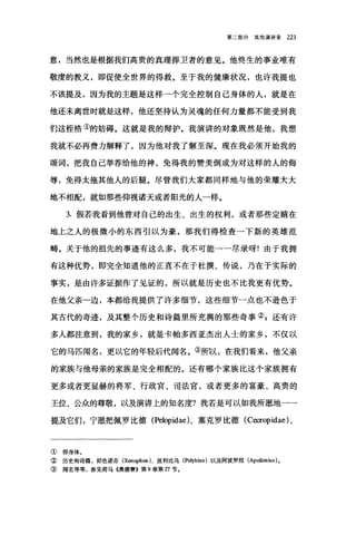 第二部分其他演讲录 223
意，当然也是根据我们高贵的真理捍卫者的意见。他终生的事业唯有
敬虔的教义，即促使全世界的得救。至于我的健康状况，也许我提也
不该提及，因为我的主题是这样一个完全控制自己身体的人，就是在
他还未离世时就是这样，他还坚持认为灵魂的任何力量都不能受到我
们这桓桔①的妨碍。这就是我的辩护。我演讲的对象既然是他，我想
我就不必再费力解释了，因为他对我了解至深。现在我必须开始我的
颂词，把我自己举荐给他的神，免得我的赞美倒成为对这样的人的侮
辱，免得太拖其他人的后腿。尽管我们大家都同样地与他的荣耀大大
地不相配，就如那些仰视诸天或者阳光的人一样。
3. 假若我看到他曾对自己的出生、出生的权利，或者那些定睛在
地上之人的极微小的东西引以为豪，那我们得检查一下新的英雄范
畴。关于他的祖先的事迹有这么多，我不可能一一尽录呀!由于我拥
有这种优势，即完全知道他的正直不在于杜撰、传说，乃在于实际的
事实，是由许多证据作了见证的，所以就是历史也不比我更有优势。
在他父亲一边，本都给我提供了许多细节，这些细节一点也不逊色于
其古代的奇迹，及其整个历史和诗篇里所充满的那些奇事② g 还有许
多人都注意到，我的家乡，就是卡帕多西亚杰出人士的家乡，不仅以
它的马匹闻名，更以它的年轻后代闻名。③所以，在我们看来，他父亲
的家族与他母亲的家族是完全相配的。还有哪个家族比这个家族拥有
更多或者更显赫的将军、行政宫、司法官，或者更多的富豪、高贵的
王位、公众的尊敬，以及演讲上的知名度?我若是可以如我所愿地一一
提及它们，宁愿把佩罗比德 (Pelopidae)、塞克罗比德 (C町opidae) 、
① 即身体。
②历史和诗篇，即色诺芬 (Xenophon) 、波利比乌 (Polybius) 以及阿波罗纽 (Apollonius) 。
③ 闻名等等，参见荷马《奥德赛B 第 9 章第 Tl 节。
 