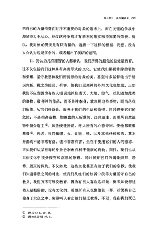 第二部分其他演讲录 229
把自己的力量浪费在对并不重要的对象的追求土，而在关键的争战中
却显得力不从心。经过这种争战才有胜利的果实和得冠冕的荣誉，所
以，我对他的赞美是有依有据的，追溯一下这样的根据，我想，没有
人会认为这是多余的，或者超出了演讲的范围。
1 1.我认为凡有理智的人都承认，我们所得的最先的益处是教育。
这不仅包括我们这种具有高贵形式的文化，它使我们鄙视修辞的装饰
和荣耀，坚守救恩和我们所沉思的对象的美，甚至许多基督徒出于错
误判断，视之为险恶、有害，使我们远离神的外邦文化也如此。正如
我们不应当因为有些人错误地抓住诸天、大地、空气，以及诸如此类
的事物，敬拜神的作品，而不是神本身，就忽视这些事物，而当尽我
们所能，从它们得益处，服务于我们的生活和愉悦，同时避开它们的
危险 P 不是抬高造物，如愚蠢的人所做的，违背造主，而要从自然造
物中领会造主①，如圣使徒所说，将人所有的心意夺回，使他都顺服
基督② g 再者，我们知道，火、食物、铁，以及其他任何东西，其本
身都既不是非常有益，也不非常有害，全在于使用它们的人的意志，
正如我们从某些毒蛇身上合制出有利于健康的药物。同样，我们也从
世俗文化中接受探究和沉思的原理，同时摒弃它们的偶像崇拜、恐
怖、毁灭的深坑。不仅如此，这些文化甚至有助于我们的宗教，使我
们知道善恶之间的对比，使我们从他们的软弱中获得力量坚守自己的
教义。我们万不可辱没教育，因为有些人喜欢这样做，倒不如设想这
些人是粗俗的，没有文化的，希望所有人也像他们一样，以便将自己
隐身于大众之中，免得叫人看出他们缺乏教养。不过，现在我们既已
① 4罗马书)) 1: 20、 25.
② 《哥林多后书)) 10: 5.
 