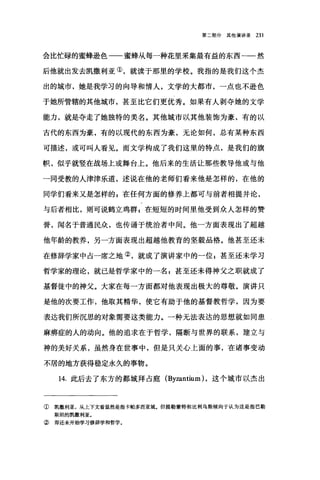 第二部分其他演讲录 231
会比忙碌的蜜蜂逊色一一蜜蜂从每一种花里采集最有益的东西一-然
后他就出发去凯撒利亚①，就读于那里的学校。我指的是我们这个杰
出的城市，她是我学习的向导和情人，文学的大都市，一点也不逊色
于她所管辖的其他城市，甚至比它们更优秀。如果有人剥夺她的文学
能力，就是夺走了她独特的美名。其他城市以其他装饰为豪，有的以
古代的东西为豪，有的以现代的东西为豪，无论如何，总有某种东西
可描述，或可叫人看见。而文学构成了我们这里的特点，是我们的旗
帜，似乎就竖在战场上或舞台上。他后来的生活让那些教导他或与他
一同受教的人津津乐道，述说在他的老师们看来他是怎样的，在他的
同学们看来又是怎样的 s 在任何方面的修养上都可与前者相提并论，
与后者相比，则可说鹤立鸡群 s 在短短的时间里他受到众人怎样的赞
誉，闻名于普通民众，也传诵于统治者中间。他一方面表现出了超越
他年龄的教养，另一方面表现出超越他教育的坚毅品格。他甚至还未
在修辞学家中占一席之地②，就成了演讲家中的一位 E 甚至还未学习
哲学家的理论，就已是哲学家中的一名，甚至还未得神父之职就成了
基督徒中的神父。大家在每一方面都对他表现出极大的尊敬。演讲只
是他的次要工作，他取其精华，使它有助于他的基督教哲学，因为要
表达我们所沉思的对象需要这类能力。一种无法表达的思想就如同患
麻痹症的人的动向。他的追求在于哲学，隔断与世界的联系，建立与
神的美好关系，虽然身在世事中，但是只关心上面的事，在诸事变动
不居的地方获得稳定永久的事物。
14. 此后去了东方的都城拜占庭 (Byzantium) ，这个城市以杰出
① 凯撒利亚，从上下文看显然是指卡帕多西亚城。但提勒蒙特和比利乌斯倾向于认为这是指巴勒
斯坦的凯撒利亚。
② 即还未开始学习修辞学和哲学。
 