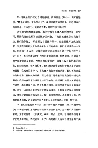 第二部分其他演讲录 237
20. 这就是我们彼此之间的感情，就如品达 (Pindar) ①所描述
的"精美的房间，黄金的柱子我们披戴着神的恩典，和我们自己
彼此的爱，合力前行。提到这些事，怎能叫我不流泪啊!
我们被同样的盼望驱使，追求特别容易遭人嫉妒的事业，即学
问。然而我们自己却不知道嫉妒为何物，只知道彼此效仿对我们有
益。我们勤奋努力，不是要为自己赢得第一，而是要让对方成为冠
军，因为我们都把对方的荣誉看作自己的荣誉。我们似乎只有一个灵
魂，住在两个身体里。就算我们不可相信那些教导"万物②在于大
全"的人，也应当相信我们的情形就是这样的，相依为命。我们两人
的全部事情就是美德，为将来的盼望而活，即使还没有真的离开此
世，也已经远离了世界的纷繁。我们的全部生活和行为都是出于这样
的目标，在诫命的指导下，彼此磨利我们美德的兵器 P 我们彼此制定
法则和标准，辨别何为正确，何为错误，这难道不是我值得一说的大
事吗?我们的联盟也许不是最牢不可破的，然而我们的朋友关系是最
严肃的自不是最强烈的，然而是最平和的，这样的亲密合作是最有益
的。须知，沾染邪恶要比分有美德容易得多，正如我们更容易感染疾
病，要保持健康却没那么容易。我们最珍惜的学习不是最快乐的，然
而是最杰出的，这是塑造年轻人美好心灵或者邪恶心灵的一种方式。
21.我们知道有两种方式，第一种有更大的价值，第二种效果较
小 z 一种引导我们走向神圣的建筑和那里的老师，另一种引向世俗的
老师。至于其他的，比如庆祝、戏院、聚会、建席，就留给那些追求
它们的人去探讨。在我看来，除了引向美德以及有利于提升献身于美
( Olymp. Od. vi. 1
② 万物等等，即恩培多克勒 (Emped∞l国)和阿那克萨戈拉 (Anaxagoras)。
 