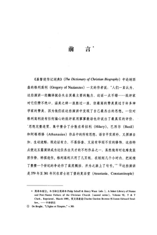 前
去
一
口
《基督徒传记词典)) (1页e Dictionaη of Christían Bíography) 中论纳西
盎的格列高利 (Gregory of Nazianzus )一文的作者说人们一直认为，
这些演讲一经翻译就会失去其最主要的魅力，这话一点不错……批评家
对它们赞不绝口，溢美之辞一浪胜过一浪，但最高的赞美莫过于许多神
学家的赞美，因为他们在这些演讲中发现了自己最杰出的思想。一位对
格列高利没有任何偏心的批评家用寥寥数语也许说出了最真实的评价:
‘思想完整连贯，集中整合了分散在希拉利 (Hilary) 、巴西尔 (Bas诅)
和阿塔那修 (Athanasius) 作品中的所有思想 g 语言平实质朴，又挥洒自
如，生动流畅;既论证有力，不落俗套，又没有华而不实的修饰，这些特
点使这五篇演讲成为这位杰出天才的不朽作品之一，虽然他有时也难免装
腔作势，矫揉造作。格列高利只用了几页纸，在短短几个小时内，把延续
了整整一个世纪的争论作了高度概括，并为之画上了句号。."①这些演讲
是 379 年至 381 年间在君士坦丁堡的复活堂(Anastasia. Constantinople)
*英译本前言。本书译自英译本 Philip Schaff & Henry Wa四 (eds. ), A 归国 Library of Nicene
and Post-Ni四ne Fathers of the Christian Church (时=nd series). Volume vn, T & T
Clark. Reprinted , March 1989。英文译者是 Charles Gordon Browne 和 Jam由 Edward Swal-
low。 中译者注
①De Br喇e ， "L'E纠se et l'E呻lfe， v. 班，
 