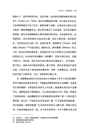 第二部分其他演讲录 239
和指示下，追求同样的目标，乐此不疲，因为我们赤脚奔跑在那吕底
亚车 (Lydian car) ①旁边，他自己的跑道和位置。所以我们不仅在自
己的老师和朋友中有了名声，就是在整个希腊，尤其是在它最杰出的
人眼里，都变得赫赫有名。我们甚至越过了它的边界，如许多证据所
表明的。因为凡知道雅典的人都知道我们的老师，凡知道他们的，也
知道我们，我们常常被作为谈论的主题，实际上被仰望，或者被传
讲，当作是杰出非凡的一对。在他们看来，俄瑞斯，武 (Orestes )和庇
来德 (Pylades) ②与我们相比，黯然失色 g 摩利奥娜 (Molione) 的儿
子们，荷马史书里的流浪者，庆祝他们在不幸中的联合以及他们精彩
的驾驭方式，因为他们同拉缰绳，同使鞭子，然而与我们相比，也算
不得什么。你们看，我在不知不觉中就自吹自擂起来了，若不是他，
换了别人，我是不会同意这样做的。毫不奇怪，我在这里得益于他的
友谊，正如在生活上他对我的美德有益，同样，自他离去后，也对我
的名声起了正面作用。不过，我得回到正题上来。
23. 谁能像他这样在头发远未花白之前就有了老年人的这份谨慎?
所罗门就是这样界定老年的。③谁能这样既受到年轻人的尊敬，也受到
年长者的尊敬?不要说我们同时代人中没有，就是漫长的历史中也属
罕见。谁像他这样不需要教化，自己的品性就已完全?然而，即使有
了这样的品性，他的满腹经纶又有谁能望其项背呢?哪一门知识他不
曾涉猎，而且无一不是绝无仅有的成功?哪一门不是取得卓越成就，
似乎是他唯一的研究领域?艺术和科学的两大力量之源，即能力和应
用，在他同等地结合在一起。由于他非常刻苦，几乎不需要天性上的
① 吕底亚车，一个谚语，意指速度极快，远远超出所有竞争者的事物。
② 希腊悲剧里亲密朋友的范例。
③ ((所罗门智世11>> 4 章 8 节。
 