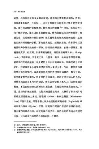 240 神学讲演录
敏捷，然而他的天性又是如此敏捷，他根本不需要如此刻苦 z 然而，
他两者兼而有之，合而为一，以至于很难看出在他身上哪个是更突出
的。谁有他这样的修辞能力，能吸纳火的能量①?须知，他的品性不
同于修辞学家。谁在语法上如此精通，使我们能说完美的希腊语，编
撰历史，灵活掌握诗歌的韵律?谁在哲学上有如此高深的造诣?这是
真正高尚而高雅的学科，不论是实践的，还是沉思的，或者其中以逻
辑证明为争战手段的那一部分，即所谓的辩证法，在这一领域里，要
避开他文字上的罗网，如果需要这样做，真的比逃离莱贝林士 (Laby­
rinths) ②还要难。至于天文学、几何学、数学，他亦有很深的理解，
就是那些在这些学科上有天贼的人也不可能难倒他。他鄙视过分应用
它们，这对那些全心渴望敬虔信神的人来说无用。所以，敬他所选择
的胜过他所忽视的，或者敬他所忽视的胜过他所选择的，都有可能。
医学源于哲学和艰苦，由于他的身体虚弱，也由于他对病人的关怀，
对他来说这是必不可少的知识。他在这些学科上都从入门达到精通的
程度，不仅在经验和实践的知识上如此，在理论和原理上也如此。不
过，这些知识诚然重要，比起人的道德法则来，又算得了什么呢?对
那些见识过他的人来说，弥诺斯 (Minos) 和刺达曼提 (Rhadaman­
thus) ③微不足道，尽管希腊人认为他们配得阿斯弗德 (AsphodeI)草
地和埃吕西亚 (Elysian) 平原，这是他们对我们所说的乐园的描述，
源自摩西的那些经书，也就是我们的圣经，虽然他们的术语与我们的
不同，只不过是以另外的名称指向同一个意思。
① 荷马， K伊利亚特》第 2 卷，第 6 章 182 节。
② 克里特神话里的迷宫，弥诺陶(陆lotaur) 的家.
③ 弥诺斯和刺达曼提，分别是克里特和吕西亚 (Lycia) 的王，寓言说他们因在地上行公义，死后
就在阴司里当判官，
 