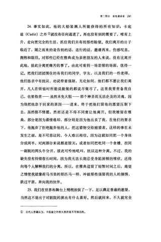 第二部分其他演讲录 241
24. 事实如此，他的大船装满人所能获得的所有知识 s 卡底
兹 (Cad恒)之外①就没有任何通道了。再也没有别的需要了，唯有上
升，走向更完全的生活，抓住我们共有的那些盼望。我们离开的日子
临近了，随之而来的是告别的话，送行的话，邀请再来，伤感叹息，
拥抱和眼泪。对那些已经在雅典成为亲密朋友的人来说，没有比离开
此地，彼此分离更痛苦的事了。由此可看到一场悲情的场面，值得一
记。把我们团团围住的有我们的同学、学友，以及我们的一些老师，
他们恳求中有抗议，劝说带着强制，无论如何，他们都不愿让我们离
开，凡人在烦恼时所能说能做的都说尽做尽了。这里我要责备我自
己，也要指责一-虽然未免大胆一一那个神圣而无法企及的灵魂，因
为他把他急于回家的原因一一道来，终于把他们留他的愿望压制下
去，虽然极不情愿，然而还是不得不同意让他离开。但我被留在雅
典，部分是因为盛情难却，部分则是因为他出卖了我，在他们的要求
下，他抛弃了拒绝抛弃他的人，把这猎物交给捕猎者。这样的事在未
发生之前，是不可思议的，令人难以相信。因为这就如同把一个身体
分成两半，对两部分来说都是毁灭 z 或者如同把吃同一个食槽、担同
一副辄的两头牛分开，彼此可怜地吼叫，抗议这种分离。不过，我的
缺失没有持续很长时间，因为我无法长期忍受身陷困顿的情状，还得
向每个人解释我们的分离，所以，在雅典逗留了短暂时间之后，渴望
之情使我就像荷马书里的那匹马一样，冲破那些强留我的人的捆绑，
跃过平原，奔向我的伙伴。
25. 我们在世界和舞台上稍稍放纵了一下，足以满足普遍的愿望，
当然这不是出于对剧院的演出有什么喜好。然后就回来，不久就完全
① 宙代人普遍认为，卡底兹之外的大西洋是不可到达的。
 