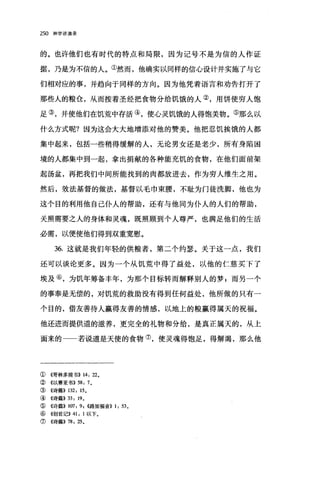 250 神学讲演录
的。也许他们也有时代的特点和局限，因为记号不是为信的人作证
据，乃是为不信的人。①然而，他确实以同样的信心设计并实施了与它
们相对应的事，并趋向于同样的方向。因为他凭着语言和劝告打开了
那些人的粮仓，从而按着圣经把食物分给饥饿的人②，用饼使穷人饱
足③，并使他们在饥荒中存活④，使心灵饥饿的人得饱美物。⑤那么以
什么方式呢?因为这会大大地增添对他的赞美。他把忍饥挨饿的人都
集中起来，包括一些稍得缓解的人，无论男女还是老少，所有身陷困
境的人都集中到一起，拿出捐献的各种能充饥的食物，在他们面前架
起汤盆，再把我们中间所能找到的肉都放进去，作为穷人维生之用。
然后，效法基督的做法，基督以毛巾束腰，不耻为门徒洗脚，他也为
这个目的利用他自己仆人的帮助，还有与他同为仆人的人们的帮助，
关照需要之人的身体和灵魂，既照顾到个人尊严，也满足他们的生活
必需，以便使他们得到双重宽慰。
36. 这就是我们年轻的供粮者，第二个约瑟。关于这一点，我们
还可以谈论更多。因为一个从饥荒中得了益处，以他的仁慈买下了
埃及⑥，为饥年筹备丰年，为那个目标转而解释别人的梦，而另一个
的事奉是无偿的，对饥荒的救助没有得到任何益处，他所做的只有一
个目的，借友善待人赢得友善的情感，以地上的粮赢得属天的祝福。
他还进而提供道的滋养，更完全的礼物和分给，是真正属天的，从上
面来的一一若说道是天使的食物⑦，使灵魂得饱足，得解渴，那么他
①《哥林多前书)) 14: 22。
② 《以赛亚书)) 58: 70
③《诗篇)) 132: 150
④ 《诗篇)) 33: 19 0
⑤ 《诗篇)) 107: 9, ((路加福音)) 1: 53。
⑥ 《创世记)) 41: 1 以下。
⑦《诗篇)) 78: 25 0
 