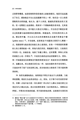 252 神学讲演录
己的哲学蒙羞，也没有使那些信任他的人的盼望落空。他甚至远远超
出了自己，就如他迄今为止远远超越于别人一样，他在这f点上的思
想极其杰出而深邃。他认为，就个人来说，能避免恶就是品性正直
的，在一定程度上也是善的，然而对一个领袖和统治者来说，尤其是
担当这种职位的人，若不能大大胜过大多数人，并且经过不断进步使
自己的美德与他的尊贵和位置相称，那就是恶。对身处高位的人来
说，要达到中庸，并以自己杰出的美德把民众也提升到黄金中庸
(golden mean) ①，并非易事。或者把这个问题表示得更令人满意一
点，我想、结果与我在我们的救主身上看到的，在每一个特别富有智慧
的人身上看到的是一样，即他与我们同在，既超越于我们，又是我们
中间的一位。如福音说，他除了身量上增长，还有智慧，神和人对他
的喜爱之心也一齐增长②，不是因为他的这些品质能够生长，须知，
那一开始就是完全的事物怎可能变得更加完全?而是因为它们渐渐展
开、显露出来。所以我想巴西尔也一样，他的美德本身并没有增长，
只是此时有了更广泛的发挥之地，因为他的权力使他有了更丰富的物
质材料。
39. 他首先清楚地指出，他得到这个职位不是出于人的恩惠，乃是
神的恩赐。我的行为也将表明这一点。须知，关于那个时代的哲学研
究，有哪一点他不是与我一同从事的?所以每个人都认为他任职之后
我应当马上跑去见他，表示对此事的喜悦(也许换其他人，谁都会这
样做) ，并要求分有他的权威，而不是协助他治理，这是他们从我们的
① 翻译成"黄金中庸"在中文里面似乎并不非常妥当，然而从字面和实际的意思讲，似都应译
成"黄金中庸因为 m酬是适度、中庸、中道的意思。后面，纳西盎的格列高科引巴西尔的
话说万事万物中，适度就是最好"。这个"适度"就是 m曲n. 巴西尔和格列高利的意思是，
要恰如其分地守住那个中道/中庸。一二中译者注
③((路加福音)) 2, 52.
 