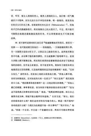 258 神学讲演录
官、军官、被女人围绕的男人、被男人围绕的女人，他们唯一的气概
就在于不敬神，因为无法行合乎本性的房事，唯一能做的，就是用他
们的舌头行奸淫之事 p 首席厨师尼布扎拉丹 (Nebuzaradan) ①，用他
的手艺作武器威胁我们，然而他被自己的火毁灭了。不过，我只能尽
可能简洁地描述最能激起我的好奇，并且即使愿意也不可能忽略
的事。
48. 谁不曾听说那时的行政长官②极端傲慢地对待我们，接受另一
党派一一也可能是被交给他们一一给他施洗 z 一方面超越权限行事，
另一方面想方设法讨好主子，以保证自己能保住权力。虽然他对教会
怒不可遏，具有狮子般的暴烈脾性，并且就像狮子般咆哮不止，直到
大多数人都不敢靠近他，然而我们高贵的临督被领进或者毋宁说跨进
他的法庭时，似乎是去赴宴会，而不是受审判。我如何才能恰如其分
地描述这长官的骄横，以及他所遇到的这圣徒的慎独呢?他说巴西
尔先生产直呼其名，没有加上他的头衔称他主教其他人都不敢，
你却为何敢抵抗、反对如此伟大的一位君主?" "何以见得?"我们高贵
的斗士说我的鲁莽体现在哪里?这一点我还得向你请教。" "其他人
都已经顺服，事奉掌权者，你为何拒不敬拜你统治者的宗教7" "因为
这不是我真正的掌权者的旨意"他说我既是神的造物，而且自己
被要求成为神，那就不能去敬拜任何造物。"长官又说那么，我们
在你看来是什么呢?我们这些对你发号施令的人，难道一钱不值吗?
你对此说什么昵?与我们为伍难道不是一件大事吗?" "我不否认"他
说你是一个长官，并且是一个显赫的长官，然而不可能比神更高
① 狄摩西尼(Demosthen四)，瓦伦斯的一个仆人，受指使去劝巴西尔归服皇帝。
② 即摩德斯图 (Mod田tus) 。
 