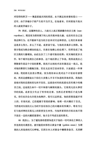 266 神学讲演录
对信仰的捍卫一一掩盖着最共同的邪恶，永不满足的贪婪的借口一一
还有，由于异端分子而产生的不当开支。在他看来，任何使他不高兴
的人就是异端分子。
59. 然而，这属神的圣人，乃是天上真正耶路撒冷的宗主教 (met­
ropolitan) ，既没有为那些倒下的人的失败冲昏头脑，也没有任自己忽
视这种行为，也不愿拿不适当的方法来对付这种邪恶。让我们来看看
这是多么伟大，多么了不起，或者毋宁说，与他的灵魂多么相称。他
使分裂成为教会增加的起点，灾难在他精心的处理下，结果变成了地
区主教的大量增加。由此包含了三个最可取的结果:对灵魂的更多关
怀，每个城市处理自己的事务，这个地区停止了争战。我得说我自己
倒被看作是这个计划的累赘。我找不出别的术语来描述这一观点。我
对他的整套行为敬佩至极，实在无法用言语来形容，只是就这一件事
来说，我觉得无法表示赞成，因为我得承认我对这个计划是有感情
的，然而这感情是出于你们大多数人并非不知道的其他原因。我指的
是他对我的态度的变化和不信任，这是连时间的流逝也没有减少的痛
苦之因。这是我生命中一切不和谐与麻烦的源头，它使我无法从事哲
学的实践，或者至少失去了哲学的名誉，当然后者要稍后才成为事
实。你们也许会允许我为他辩护，我可以这样说，他的思想是超乎常
人的，在他死前，已经超越于世俗的影响，他唯一的兴趣在于圣灵。
当然他对友谊的关心当时并没有因自己的兴趣而有所减少，唯有当它
们与他对神的至高无上的职责发生冲突，当他所看到的目标比他不得
不放在一边的兴趣更重要时，他才会不考虑友谊的要求。
ω. 我担心，为了避免那些想要知道关于他的一切可谈论之事的人
所指责的冷漠恶名，就可能招来那些以黄金中庸 (golden mean) 为理
想的人所指责的冗长眼唆。巴西尔本人对黄金中庸推崇备至，尤其醉
 