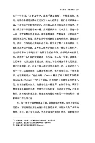第二部分其他演讲录 267
心于一句谚语万事万物中，适度①就是最好并终生贯彻。然
而，对那些希望过分简单或过分冗长的人的要求，我们也同样放在一
边，于是我这样开始我的讲述。不同的人以不同的方式获得成功，有
些人致力于许多美德中的一种，然而就我所知，迄今为止，没有一个
人在一切方面都达到最高点，获得最高成就。在我看来，只要在最广
泛的领域获得了桂冠，或者在某个领域获得了最高成就的，就是最好
的。然而，巴西尔的名声是如此之高，甚至成了整个人类的骄傲。让
我们来思考这个问题。是否有人致力于贫困以及一种没有任何财产，
完全没有多余之物的生活?他除了自己的身体，必不可少的衣服之
外，还拥有什么?他的财富就是一无所有，他认为十字架，这伴他一
生的事物，比巨大的财富更宝贵。因为人不论对财富有多大的欲望，
都不可能拥有一切，但是任何人都可以学会鄙视一切，从而证明自己
高于一切。这就是思想，这就是他的生活，他不需要祭坛，不需要虚
荣，也不需要诸如"克拉特斯 (Crates )释放了底比斯的克拉特斯
(Crates the Theban ) "②的公开宣告。因为他的目标确实是卓绝非凡
的，而不是看起来如此。他没有住在木桶里③，在集市中央，从而尽
情享受抛头露面的乐趣，把贫穷转化为财富 z 他乃是贫穷的，不修边
幅的，然而毫无作秀之意 z 他喜乐地把曾经拥有的一切扔出船外，轻
松地航行在生活之海。
61.有一样奇异的事物就是自制，保持最低的需要，完全不受快乐
的控制，不受残忍而无耻的情妇即肚腹的束缚。谁能如此免于食物的
捆绑，而且，毫不夸张地说，更不受肉身的制约?他把一切饱搞和过
① 适度等等，七贤人之一克莱俄布卢 (CI田bulus) 的→句名言。
② 克拉特斯，他在抛弃自己的所有财产时说了这样的话。
③ 就像犬儒学派哲学家第欧根尼(Diogen四)。
 