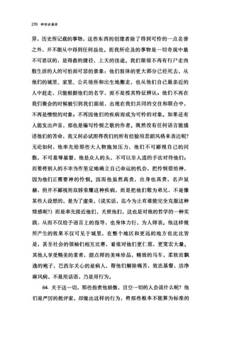 270 神学讲演录
异，历史所记载的事物，这些东西的创建者除了得到可怜的一点名誉
之外，并不能从中得到任何益处。而我所论及的事物是一切奇观中最
不可思议的，是得救的捷径，上天的佳途。我们眼前不再有行尸走肉
般生活的人的可怕而可悲的景象:他们肢体的更大部分已经死去，从
他们的城里、家里、公共场所和出生地搬走，也从他们自己最亲近的
人中赶走，只能根据他们的名字，而不是按其特征辨认，他们不再在
我们聚会的时候被引到我们面前，出现在我们共同的交往和联合中，
不再是憎恨的对象 g 不再因他们的疾病而成为可怜的对象。如果还有
人能发出声音，那也是编写怜悯之歌的作者。既然没有任何语言能描
述他们的苦命，我又何必试图将我们的所有经验用悲剧风格来表达昵?
无论如何，他率先给那些大人物施加压力，他们不可鄙视自己的同
胞，不可羞辱基督，他是众人的头，不可以非人道的手法对待他们 z
而要将别人的不幸当作坚定地确立自己命运的机会，把怜悯借给神，
因为他们正需要神的怜悯。因而他虽然高贵，出身也高贵，名声显
赫，但并不鄙视用双唇荣耀这种疾病，而是把他们敬为弟兄，不是像
某些人设想的，是为了虚荣， (说实话，迄今为止有谁能完全克服这种
情感昵?)而是率先接近他们，关照他们，这也是对他的哲学的一种实
践，从而不仅给予语言上的指导，也身体力行，为人师表。他这样做
所产生的效果不仅可见于城里，在整个地区和更远的地方也比比皆
是，甚至社会的领袖们相互比赛，看谁对他们更仁慈，更宽宏大量。
其他人享受精美的菜肴，甜点师的美味珍品，精致的马车，柔软而飘
逸的袍子，巴西尔关心的是病人，帮他们解除痛苦，效法基督，洁净
麻风病，不是用话语，乃是用行为。
64. 关于这一切，那些指责他骄傲，目空一切的人会说什么昵?他
们是严厉的批评家，却做出这样的行为，将那些根本不能算为标准的
 