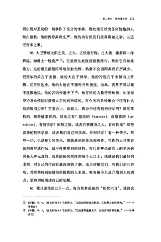 第二部分其他演讲录 273
西尔则对圣灵的一切事作了充分的考察，因此他可以为任何性格的人
做出指教，他的教导高尚庄严，他的劝告使我们放弃眼前之事，以适
应将来之事。
66. 大卫赞颂太阳之美，之大，之快速行程，之大能，像新郎一样
辉煌，如勇士一般威严叭它虽然从此极到彼极环行，然而它有如此
能力，无论哪里都能同等地发射光辉，热量不会因距离而有所减少。
巴西尔的美在于美德，他的大在于神学，他的行程在于永恒向上升
腾，甚至到达神，他的大能在于播种并传扬道。由此，我甚至可以毫
不犹豫地说，他的言语传遍天下②，他言语的力量传到地极，如圣保
罗论及众使徒时借用大卫的话所说的。在今天的各种聚会中还有什么
别的吸引力呢?在宴会上、法庭上、教会中还有别的快乐吗?那些掌
权的，那些被掌管的，何乐之有?隐居的 (hermits) ，或隐修的(臼­
nobites) ，有何快乐?闲散之族，或者百事缠身之人，有何快乐?那些
读神的哲学学派，或者我们自己的学派，有何快乐?有一种快乐，贯
穿一切，也是最大的快乐，那就是他的作品和劳作。写作的人只要有
他的教导或作品，就不再需要别的材料。古代在神圣谕言上的辛苦研
究是无声无息的，而新的研究则挂在每个人口上 p 他就是我们最好的
老师，对自己的作品有最深刻的了解，亲口讲解它们，叫我们亲耳聆
听。对那些特别渴望得到指教的人来说，唯有他不只是介绍别人的观
点，更热切地阐述自己的见解。
67. 我只说他的以下一点。每当我拿起他的"创世六日"诵读这
①《诗篇>> 19: 6. (参见和合本 5 节的译文太阳如同新郎出洞房，又如勇士欢然奔路一一-中
译者注)
②《诗篇>> 19: 5. (参见和合本 4 节的译文它的量带通遍天下，它的言语传到地极一一中译
者注)
 