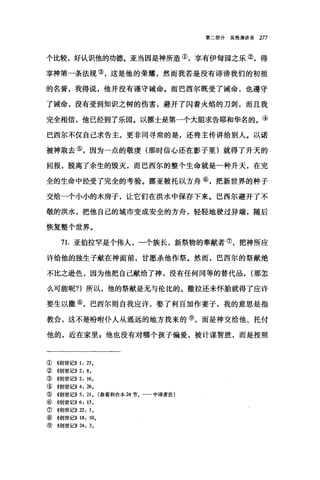第二部分其他演讲录 277
个比较，好认识他的功德。亚当因是神所造①，享有伊甸园之乐②，得
享神第一条法规③，这是他的荣耀，然而我若是没有诽谤我们的初祖
的名誉，我得说，他并没有谨守诫命。而巴西尔既受了诫命，也遵守
了诫命，没有受到知识之树的伤害，避开了闪着火焰的刀剑，而且我
完全相信，他已经到了乐园。以挪士是第一个大胆求告耶和华名的。④
巴西尔不仅自己求告主，更非同寻常的是，还将主传讲给别人。以诺
被神取去⑤，因为一点的敬虔(那时信心还在影子里)就得了升天的
回报，脱离了余生的毁灭，而巴西尔的整个生命就是一种升天，在完
全的生命中经受了完全的考验。挪亚被托以方舟⑥，把新世界的种子
交给一个小小的木房子，让它们在洪水中保存下来。巴西尔避开了不
敬的洪水，把他自己的城市变成安全的方舟，轻轻地驶过异端，随后
恢复整个世界。
71.亚伯拉罕是个伟人，一个族长，新祭物的奉献者⑦，把神所应
许给他的独生子献在神面前，甘愿杀他作祭。然而，巴西尔的祭献绝
不比之逊色，因为他把自己献给了神，没有任何同等的替代品， (那怎
么可能昵?)所以，他的祭献是无与伦比的。撒拉还未怀胎就得了应许
要生以撒⑧，巴西尔则自我应许，娶了利百加作妻子，我的意思是指
教会，这不是吩咐仆人从遥远的地方找来的⑨，而是神交给他、托付
他的，近在家里吉他也没有对哪个孩子偏爱，被计谋智胜，而是按照
①((创世ß))I: 匀。
② 舱~世记>> 2: 8,
③《创世记)) 2: 16,
③((创世记>>4: 26,
⑤《创世记>> 5: 21 , (参看和合本 24 节. 中译者注)
⑥ 4创世记)) 6: 13 ,
⑦《创世记)) 22: 1,
⑧ <<~J世记)) 18: 10.
⑨《创世记>> 24: 3,
 